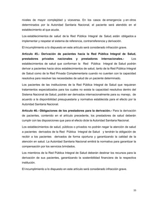 niveles de mayor complejidad y viceversa. En los casos de emergencia y en otros
determinados por la Autoridad Sanitaria Nacional, el paciente será atendido en el
establecimiento al que acuda.
Los establecimientos de salud de la Red Pública Integral de Salud, están obligados a
implementar y respetar el sistema de referencia, contrarreferencia y derivación.
El incumplimiento a lo dispuesto en este artículo será considerado infracción grave.
Artículo 45.- Derivación de pacientes hacia la Red Pública Integral de Salud,
prestadores privados nacionales y prestadores internacionales.- Los
establecimientos de salud que conforman la Red Pública Integral de Salud podrán
derivar a pacientes hacia otros establecimientos de salud, tanto de la Red Pública Integral
de Salud como de la Red Privada Complementaria cuando no cuenten con la capacidad
resolutiva para resolver las necesidades de salud de un paciente determinado.
Los pacientes de las instituciones de la Red Pública Integral de Salud que requieran
tratamientos especializados para los cuales no exista la capacidad resolutiva dentro del
Sistema Nacional de Salud, podrán ser derivados internacionalmente para su manejo, de
acuerdo a la disponibilidad presupuestaria y normativa establecida para el efecto por la
Autoridad Sanitaria Nacional.
Artículo 46.- Obligaciones de los prestadores para la derivación.- Para la derivación
de pacientes, contenido en el artículo precedente, los prestadores de salud deberán
cumplir con las disposiciones que para el efecto dicte la Autoridad Sanitaria Nacional.
Los establecimientos de salud, públicos o privados no podrán negar la atención de salud
a pacientes derivados de la Red Pública Integral de Salud y tendrán la obligación de
recibir a los pacientes derivados de forma oportuna y garantizando la calidad de la
atención en salud. La Autoridad Sanitaria Nacional emitirá la normativa para garantizar la
compensación por los servicios brindados.
Los miembros de la Red Pública Integral de Salud deberán destinar los recursos para la
derivación de sus pacientes, garantizando la sostenibilidad financiera de la respectiva
institución.
El incumplimiento a lo dispuesto en este artículo será considerado infracción grave.
33
 