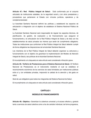Artículo 47.- Red Pública Integral de Salud.- Está conformada por el conjunto
articulado de instituciones estatales, de la seguridad social y con otros prestadores y
proveedores que pertenecen al Estado con vínculos jurídicos, operativos y de
complementariedad.
La Autoridad Sanitaria Nacional definirá las políticas y establecerá los espacios de
articulación e integración con el objetivo de establecer el Sistema Nacional Público de
Salud.
La Autoridad Sanitaria Nacional será responsable de regular los aspectos técnicos, de
planificación, de gestión, de evaluación y de financiamiento que aseguren el
funcionamiento y la articulación de la Red Pública Integral de Salud y de ésta con los
establecimientos de salud privados los mismos que serán de cumplimiento obligatorio.
Todas las instituciones que conforman la Red Pública Integral de Salud deberán cumplir
de forma obligatoria las disposiciones de la Autoridad Sanitaria Nacional.
Los miembros de la Red Pública Integral de Salud deberán organizar su estructura y
funcionamiento con el objetivo de garantizar la implementación del Modelo de Atención
Integral de Salud y las políticas de la Autoridad Sanitaria Nacional.
El incumplimiento a lo dispuesto en este artículo será considerado infracción grave.
Artículo 48.- Tarifario de Prestaciones para el Sistema Nacional de Salud.- El Tarifario
Nacional de Prestaciones es el instrumento mediante el cual se establece el
reconocimiento económico de los servicios de salud brindados por instituciones públicas
entre sí y con entidades privadas, mejorando la calidad de la atención y del gasto en
salud.
Será de uso obligatorio para todos los integrantes del Sistema Nacional de Salud.
El incumplimiento a lo dispuesto en este artículo será considerado infracción grave.
CAPÍTULO I
MODELO DE FINANCIAMIENTO
Artículo 49.- Objetivo.- Garantizar la cobertura universal y el acceso efectivo y gratuito
tanto a servicios de salud colectiva como a los de carácter individual, de forma progresiva,
34
 