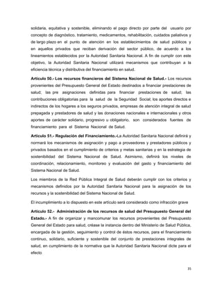 solidaria, equitativa y sostenible, eliminando el pago directo por parte del usuario por
concepto de diagnóstico, tratamiento, medicamentos, rehabilitación, cuidados paliativos y
de largo plazo en el punto de atención en los establecimientos de salud públicos y
en aquellos privados que reciban derivación del sector público, de acuerdo a los
lineamientos establecidos por la Autoridad Sanitaria Nacional. A fin de cumplir con este
objetivo, la Autoridad Sanitaria Nacional utilizará mecanismos que contribuyan a la
eficiencia técnica y distributiva del financiamiento en salud.
Artículo 50.- Los recursos financieros del Sistema Nacional de Salud.- Los recursos
provenientes del Presupuesto General del Estado destinados a financiar prestaciones de
salud; las pre asignaciones definidas para financiar prestaciones de salud; las
contribuciones obligatorias para la salud de la Seguridad Social; los aportes directos e
indirectos de los hogares a los seguros privados, empresas de atención integral de salud
prepagada y prestadores de salud y las donaciones nacionales e internacionales y otros
aportes de carácter solidario, progresivo u obligatorio, son considerados fuentes de
financiamiento para el Sistema Nacional de Salud.
Artículo 51.- Regulación del Financiamiento.-La Autoridad Sanitaria Nacional definirá y
normará los mecanismos de asignación y pago a proveedores y prestadores públicos y
privados basados en el cumplimiento de criterios y metas sanitarias y en la estrategia de
sostenibilidad del Sistema Nacional de Salud. Asimismo, definirá los niveles de
coordinación, relacionamiento, monitoreo y evaluación del gasto y financiamiento del
Sistema Nacional de Salud.
Los miembros de la Red Pública Integral de Salud deberán cumplir con los criterios y
mecanismos definidos por la Autoridad Sanitaria Nacional para la asignación de los
recursos y la sostenibilidad del Sistema Nacional de Salud.
El incumplimiento a lo dispuesto en este artículo será considerado como infracción grave
Artículo 52.- Administración de los recursos de salud del Presupuesto General del
Estado.- A fin de organizar y mancomunar los recursos provenientes del Presupuesto
General del Estado para salud, créase la instancia dentro del Ministerio de Salud Pública,
encargada de la gestión, seguimiento y control de éstos recursos, para el financiamiento
continuo, solidario, suficiente y sostenible del conjunto de prestaciones integrales de
salud, en cumplimiento de la normativa que la Autoridad Sanitaria Nacional dicte para el
efecto
35
 
