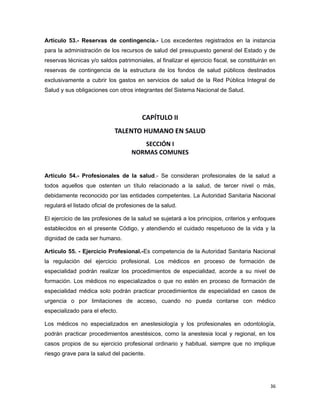 Artículo 53.- Reservas de contingencia.- Los excedentes registrados en la instancia
para la administración de los recursos de salud del presupuesto general del Estado y de
reservas técnicas y/o saldos patrimoniales, al finalizar el ejercicio fiscal, se constituirán en
reservas de contingencia de la estructura de los fondos de salud públicos destinados
exclusivamente a cubrir los gastos en servicios de salud de la Red Pública Integral de
Salud y sus obligaciones con otros integrantes del Sistema Nacional de Salud.
CAPÍTULO II
TALENTO HUMANO EN SALUD
SECCIÓN I
NORMAS COMUNES
Artículo 54.- Profesionales de la salud.- Se consideran profesionales de la salud a
todos aquellos que ostenten un título relacionado a la salud, de tercer nivel o más,
debidamente reconocido por las entidades competentes. La Autoridad Sanitaria Nacional
regulará el listado oficial de profesiones de la salud.
El ejercicio de las profesiones de la salud se sujetará a los principios, criterios y enfoques
establecidos en el presente Código, y atendiendo el cuidado respetuoso de la vida y la
dignidad de cada ser humano.
Artículo 55. - Ejercicio Profesional.-Es competencia de la Autoridad Sanitaria Nacional
la regulación del ejercicio profesional. Los médicos en proceso de formación de
especialidad podrán realizar los procedimientos de especialidad, acorde a su nivel de
formación. Los médicos no especializados o que no estén en proceso de formación de
especialidad médica solo podrán practicar procedimientos de especialidad en casos de
urgencia o por limitaciones de acceso, cuando no pueda contarse con médico
especializado para el efecto.
Los médicos no especializados en anestesiología y los profesionales en odontología,
podrán practicar procedimientos anestésicos, como la anestesia local y regional, en los
casos propios de su ejercicio profesional ordinario y habitual, siempre que no implique
riesgo grave para la salud del paciente.
36
 