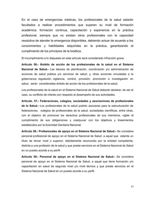En el caso de emergencias médicas, los profesionales de la salud estarán
facultados a realizar procedimientos que superen su nivel de formación
académica, formación continua, capacitación y experiencia en la práctica
profesional, siempre que no existan otros profesionales con la capacidad
resolutiva de atender la emergencia disponibles, debiendo actuar de acuerdo a los
conocimientos y habilidades adquiridas en la práctica, garantizando el
cumplimiento de los principios de la bioética.
El incumplimiento a lo dispuesto en este artículo será considerado infracción grave.
Artículo 56.- Ámbito de acción de los profesionales de la salud en el Sistema
Nacional de Salud.- Las labores de planificación, coordinación y/o administración de
acciones de salud pública y/o servicios de salud; y, otras acciones vinculadas a la
gobernanza, regulación, vigilancia, control, provisión, promoción e investigación en
salud, serán consideradas ámbito de acción de los profesionales de la salud.
Los profesionales de la salud en el Sistema Nacional de Salud deberán declarar, de ser el
caso, su conflicto de interés con respecto al desempeño de sus actividades.
Artículo. 57.- Federaciones, colegios, sociedades y asociaciones de profesionales
de la Salud.- Los profesionales de la salud podrán asociarse para la estructuración de
federaciones, colegios de profesionales de la salud, sociedades científicas, entre otras,
con el objetivo de promover los derechos profesionales de sus miembros, vigilar el
cumplimiento de sus obligaciones y coadyuvar con los objetivos y lineamientos
establecidos por la Autoridad Sanitaria Nacional.
Artículo 58.- Profesionales de apoyo en el Sistema Nacional de Salud.- Se considera
personal profesional de apoyo en el Sistema Nacional de Salud, a aquel que ostente un
título de tercer nivel o superior, debidamente reconocido por la entidad competente,
distinta a una profesión de la salud y que preste servicios en el Sistema Nacional de Salud
en un puesto acorde a su perfil.
Artículo 59.- Personal de apoyo en el Sistema Nacional de Salud.- Se considera
personal de apoyo en el Sistema Nacional de Salud, a aquel que tiene formación y/o
capacitación en salud de segundo nivel y/o nivel técnico y que preste servicios en el
Sistema Nacional de Salud en un puesto acorde a su perfil.
37
 