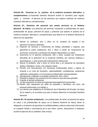 Artículo 60.- Personas en la práctica de la medicina ancestral, alternativa y
complementaria.- La Autoridad Sanitaria Nacional emitirá la normativa para regular,
vigilar y controlar el ejercicio de las personas que realicen prácticas de medicina
ancestral, alternativa y complementaria.
Artículo 61.- Derechos del personal que presta servicios en el Sistema
Nacional de Salud.- Los derechos del personal, incluyendo a profesionales de salud,
profesionales de apoyo, personal de apoyo y personas que ejercen la práctica de la
medicina ancestral, alternativa y complementaria que laboran en el Sistema Nacional de
Salud son los siguientes:
1) Ejercer su profesión, arte u oficio en un contexto de respeto a los
derechos humanos y laborales;
2) Disponer de recursos y condiciones de trabajo saludables y seguras, que
garanticen la praxis profesional, arte u oficio a través de mecanismos de
promoción, prevención y protección de riesgos relacionados a su labor;
3) Autonomía en el ejercicio profesional, arte u oficio, excepto por limitaciones
derivadas de la aplicación de la evidencia científica, por razones bioéticas y
deontológicas; y, otras propias del ordenamiento institucional;
4) Ejercer la profesión, arte u oficio en forma libre y sin presiones de naturaleza
política, ideológica, moral, o de cualquier índole;
5) Percibir una remuneración y/o honorarios profesionales justos y dignos de
acuerdo a su nivel de formación, responsabilidad, competencias, experiencia
calificada y desempeño; o los honorarios profesionales correspondientes;
6) Salvaguardar y defender su prestigio profesional, arte u oficio;
7) Plantear la objeción de conciencia en los casos en que esta sea aplicable;
8) Guardar el secreto profesional;
9) La libre asociación a través de organizaciones legalmente reconocidas;
10) Recibir trato respetuoso por parte de pacientes y familiares; así como, del
personal relacionado a su trabajo; y,
11) Los demás que establezca la Constitución de la República del Ecuador, las leyes
de la materia y la normativa que para el efecto determine la Autoridad Sanitaria
Nacional.
Artículo 62.- El secreto profesional.- Los profesionales de salud, el personal de apoyo
en salud y los profesionales de apoyo en el Sistema Nacional de Salud, tienen la
obligación y el derecho de garantizar la confidencialidad y silencio sobre toda información
en cualquier ámbito y circunstancia de lo que vieron, oyeron, descubrieron o realizaron
durante el ejercicio de su profesión. Esto incluye:
38
 