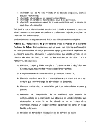 1) Información que les ha sido revelada en la consulta, diagnóstico, examen,
discusión y tratamiento;
2) Información relacionada con los procedimientos médicos;
3) Información relacionada con la condición de salud de las personas; e,
4) Información que conocieron a partir de terceros que participaron en la atención de
salud de las y los pacientes.
Esto implica que el talento humano en salud está obligado a no revelar ni denunciar
situaciones que puedan exponer a su paciente o que le causen perjuicios; excepto en los
casos descritos en este Código.
El incumplimiento a lo dispuesto en este artículo será considerado infracción grave.
Artículo 63.- Obligaciones del personal que presta servicios en el Sistema
Nacional de Salud.- Son obligaciones del personal, que incluye a profesionales
de salud, profesionales de apoyo, personal de apoyo y personas en la práctica de
la medicina ancestral, alternativa y complementaria, que presta servicios en el
Sistema Nacional de Salud, a más de las establecidas en otros cuerpos
normativos, las siguientes:
1) Respetar, cumplir y hacer cumplir la Constitución de la República del
Ecuador, leyes, reglamentos y más disposiciones vigentes;
2) Cumplir con los estándares de calidad y calidez en la atención;
3) Respetar la cultura local de la comunidad en la que presta sus servicios,
siempre que no contravenga los derechos de las personas;
4) Respetar la diversidad de identidades, prácticas, orientaciones sexuales y
género;
5) Mantener, en cumplimiento de la normativa legal vigente, la
confidencialidad de la información que obtuviese en virtud de la labor que
desempeña, a excepción de las situaciones en las cuales dicha
información implique un riesgo de contagio epidémico o se ponga en riesgo
la vida de terceros;
6) Respetar los derechos de los usuarios de los servicios de salud;
39
 