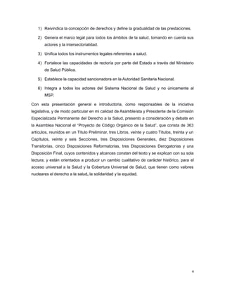 1) Reivindica la concepción de derechos y define la gradualidad de las prestaciones.
2) Genera el marco legal para todos los ámbitos de la salud, tomando en cuenta sus
actores y la intersectorialidad.
3) Unifica todos los instrumentos legales referentes a salud.
4) Fortalece las capacidades de rectoría por parte del Estado a través del Ministerio
de Salud Pública.
5) Establece la capacidad sancionadora en la Autoridad Sanitaria Nacional.
6) Integra a todos los actores del Sistema Nacional de Salud y no únicamente al
MSP.
Con esta presentación general e introductoria, como responsables de la iniciativa
legislativa, y de modo particular en mi calidad de Asambleísta y Presidente de la Comisión
Especializada Permanente del Derecho a la Salud, presento a consideración y debate en
la Asamblea Nacional el “Proyecto de Código Orgánico de la Salud”, que consta de 363
artículos, reunidos en un Título Preliminar, tres Libros, veinte y cuatro Títulos, treinta y un
Capítulos, veinte y seis Secciones, tres Disposiciones Generales, diez Disposiciones
Transitorias, cinco Disposiciones Reformatorias, tres Disposiciones Derogatorias y una
Disposición Final, cuyos contenidos y alcances constan del texto y se explican con su sola
lectura, y están orientados a producir un cambio cualitativo de carácter histórico, para el
acceso universal a la Salud y la Cobertura Universal de Salud, que tienen como valores
nucleares el derecho a la salud, la solidaridad y la equidad.
4
 