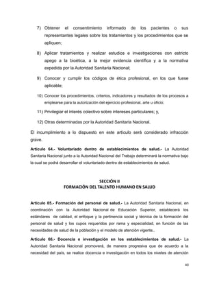 7) Obtener el consentimiento informado de los pacientes o sus
representantes legales sobre los tratamientos y los procedimientos que se
apliquen;
8) Aplicar tratamientos y realizar estudios e investigaciones con estricto
apego a la bioética, a la mejor evidencia científica y a la normativa
expedida por la Autoridad Sanitaria Nacional;
9) Conocer y cumplir los códigos de ética profesional, en los que fuese
aplicable;
10) Conocer los procedimientos, criterios, indicadores y resultados de los procesos a
emplearse para la autorización del ejercicio profesional, arte u oficio;
11) Privilegiar el interés colectivo sobre intereses particulares; y,
12) Otras determinadas por la Autoridad Sanitaria Nacional.
El incumplimiento a lo dispuesto en este artículo será considerado infracción
grave.
Artículo 64.- Voluntariado dentro de establecimientos de salud.- La Autoridad
Sanitaria Nacional junto a la Autoridad Nacional del Trabajo determinará la normativa bajo
la cual se podrá desarrollar el voluntariado dentro de establecimientos de salud.
SECCIÓN II
FORMACIÓN DEL TALENTO HUMANO EN SALUD
Artículo 65.- Formación del personal de salud.- La Autoridad Sanitaria Nacional, en
coordinación con la Autoridad Nacional de Educación Superior, establecerá los
estándares de calidad, el enfoque y la pertinencia social y técnica de la formación del
personal de salud y los cupos requeridos por rama y especialidad, en función de las
necesidades de salud de la población y el modelo de atención vigente..
Artículo 66.- Docencia e investigación en los establecimientos de salud.- La
Autoridad Sanitaria Nacional promoverá, de manera progresiva que de acuerdo a la
necesidad del país, se realice docencia e investigación en todos los niveles de atención
40
 