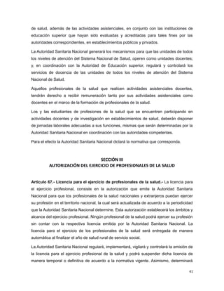 de salud, además de las actividades asistenciales, en conjunto con las instituciones de
educación superior que hayan sido evaluadas y acreditadas para tales fines por las
autoridades correspondientes, en establecimientos públicos y privados.
La Autoridad Sanitaria Nacional generará los mecanismos para que las unidades de todos
los niveles de atención del Sistema Nacional de Salud, operen como unidades docentes;
y, en coordinación con la Autoridad de Educación superior, regulará y controlará los
servicios de docencia de las unidades de todos los niveles de atención del Sistema
Nacional de Salud.
Aquellos profesionales de la salud que realicen actividades asistenciales docentes,
tendrán derecho a recibir remuneración tanto por sus actividades asistenciales como
docentes en el marco de la formación de profesionales de la salud.
Los y las estudiantes de profesiones de la salud que se encuentren participando en
actividades docentes y de investigación en establecimientos de salud, deberán disponer
de jornadas laborales adecuadas a sus funciones, mismas que serán determinadas por la
Autoridad Sanitaria Nacional en coordinación con las autoridades competentes.
Para el efecto la Autoridad Sanitaria Nacional dictará la normativa que corresponda.
SECCIÓN III
AUTORIZACIÓN DEL EJERCICIO DE PROFESIONALES DE LA SALUD
Artículo 67.- Licencia para el ejercicio de profesionales de la salud.- La licencia para
el ejercicio profesional, consiste en la autorización que emite la Autoridad Sanitaria
Nacional para que los profesionales de la salud nacionales y extranjeros puedan ejercer
su profesión en el territorio nacional, la cual será actualizada de acuerdo a la periodicidad
que la Autoridad Sanitaria Nacional determine. Esta autorización establecerá los ámbitos y
alcance del ejercicio profesional. Ningún profesional de la salud podrá ejercer su profesión
sin contar con la respectiva licencia emitida por la Autoridad Sanitaria Nacional. La
licencia para el ejercicio de los profesionales de la salud será entregada de manera
automática al finalizar el año de salud rural de servicio social.
La Autoridad Sanitaria Nacional regulará, implementará, vigilará y controlará la emisión de
la licencia para el ejercicio profesional de la salud y podrá suspender dicha licencia de
manera temporal o definitiva de acuerdo a la normativa vigente. Asimismo, determinará
41
 