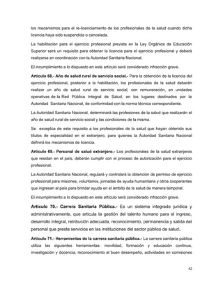 los mecanismos para el re-licenciamiento de los profesionales de la salud cuando dicha
licencia haya sido suspendida o cancelada.
La habilitación para el ejercicio profesional prevista en la Ley Orgánica de Educación
Superior será un requisito para obtener la licencia para el ejercicio profesional y deberá
realizarse en coordinación con la Autoridad Sanitaria Nacional.
El incumplimiento a lo dispuesto en este artículo será considerado infracción grave.
Artículo 68.- Año de salud rural de servicio social.- Para la obtención de la licencia del
ejercicio profesional, posterior a la habilitación, los profesionales de la salud deberán
realizar un año de salud rural de servicio social, con remuneración, en unidades
operativas de la Red Pública Integral de Salud, en los lugares destinados por la
Autoridad Sanitaria Nacional, de conformidad con la norma técnica correspondiente.
La Autoridad Sanitaria Nacional, determinará las profesiones de la salud que realizarán el
año de salud rural de servicio social y las condiciones de la misma.
Se exceptúa de este requisito a los profesionales de la salud que hayan obtenido sus
títulos de especialidad en el extranjero, para quienes la Autoridad Sanitaria Nacional
definirá los mecanismos de licencia.
Artículo 69.- Personal de salud extranjero.- Los profesionales de la salud extranjeros
que residan en el país, deberán cumplir con el proceso de autorización para el ejercicio
profesional.
La Autoridad Sanitaria Nacional, regulará y controlará la obtención de permiso de ejercicio
profesional para misiones, voluntarios, jornadas de ayuda humanitaria y otros cooperantes
que ingresan al país para brindar ayuda en el ámbito de la salud de manera temporal.
El incumplimiento a lo dispuesto en este artículo será considerado infracción grave.
Artículo 70.- Carrera Sanitaria Pública.- Es un sistema integrado jurídica y
administrativamente, que articula la gestión del talento humano para el ingreso,
desarrollo integral, retribución adecuada, reconocimiento, permanencia y salida del
personal que presta servicios en las instituciones del sector público de salud.
Artículo 71.- Herramientas de la carrera sanitaria pública.- La carrera sanitaria pública
utiliza las siguientes herramientas: movilidad, formación y educación continua,
investigación y docencia, reconocimiento al buen desempeño, actividades en comisiones
42
 