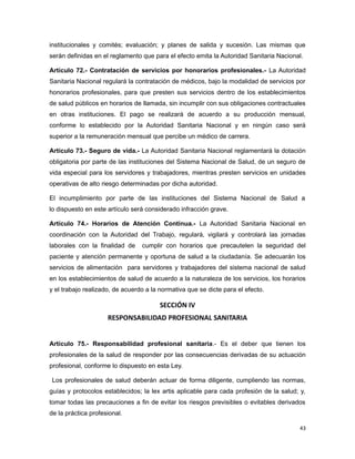 institucionales y comités; evaluación; y planes de salida y sucesión. Las mismas que
serán definidas en el reglamento que para el efecto emita la Autoridad Sanitaria Nacional.
Artículo 72.- Contratación de servicios por honorarios profesionales.- La Autoridad
Sanitaria Nacional regulará la contratación de médicos, bajo la modalidad de servicios por
honorarios profesionales, para que presten sus servicios dentro de los establecimientos
de salud públicos en horarios de llamada, sin incumplir con sus obligaciones contractuales
en otras instituciones. El pago se realizará de acuerdo a su producción mensual,
conforme lo establecido por la Autoridad Sanitaria Nacional y en ningún caso será
superior a la remuneración mensual que percibe un médico de carrera.
Artículo 73.- Seguro de vida.- La Autoridad Sanitaria Nacional reglamentará la dotación
obligatoria por parte de las instituciones del Sistema Nacional de Salud, de un seguro de
vida especial para los servidores y trabajadores, mientras presten servicios en unidades
operativas de alto riesgo determinadas por dicha autoridad.
El incumplimiento por parte de las instituciones del Sistema Nacional de Salud a
lo dispuesto en este artículo será considerado infracción grave.
Artículo 74.- Horarios de Atención Continua.- La Autoridad Sanitaria Nacional en
coordinación con la Autoridad del Trabajo, regulará, vigilará y controlará las jornadas
laborales con la finalidad de cumplir con horarios que precautelen la seguridad del
paciente y atención permanente y oportuna de salud a la ciudadanía. Se adecuarán los
servicios de alimentación para servidores y trabajadores del sistema nacional de salud
en los establecimientos de salud de acuerdo a la naturaleza de los servicios, los horarios
y el trabajo realizado, de acuerdo a la normativa que se dicte para el efecto.
SECCIÓN IV
RESPONSABILIDAD PROFESIONAL SANITARIA
Artículo 75.- Responsabilidad profesional sanitaria.- Es el deber que tienen los
profesionales de la salud de responder por las consecuencias derivadas de su actuación
profesional, conforme lo dispuesto en esta Ley.
Los profesionales de salud deberán actuar de forma diligente, cumpliendo las normas,
guías y protocolos establecidos; la lex artis aplicable para cada profesión de la salud; y,
tomar todas las precauciones a fin de evitar los riesgos previsibles o evitables derivados
de la práctica profesional.
43
 