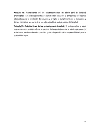 Artículo 76.- Condiciones de los establecimientos de salud para el ejercicio
profesional.- Los establecimientos de salud están obligados a brindar las condiciones
adecuadas para la prestación de servicios y a vigilar el cumplimiento de la legislación y
demás normativa, así como de la lex artis aplicable a cada profesión de la salud.
Artículo 77.- Práctica ilegal de las profesiones de la salud.- El profesional de la salud
que ampare con su título o firma el ejercicio de las profesiones de la salud a personas no
autorizadas, será sancionado como falta grave, sin perjuicio de la responsabilidad penal a
que hubiere lugar.
44
 