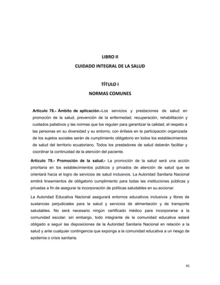 LIBRO II
CUIDADO INTEGRAL DE LA SALUD
TÍTULO I
NORMAS COMUNES
Artículo 78.- Ámbito de aplicación.-Los servicios y prestaciones de salud en
promoción de la salud, prevención de la enfermedad, recuperación, rehabilitación y
cuidados paliativos y las normas que los regulan para garantizar la calidad, el respeto a
las personas en su diversidad y su entorno, con énfasis en la participación organizada
de los sujetos sociales serán de cumplimiento obligatorio en todos los establecimientos
de salud del territorio ecuatoriano. Todos los prestadores de salud deberán facilitar y
coordinar la continuidad de la atención del paciente.
Artículo 79.- Promoción de la salud.- La promoción de la salud será una acción
prioritaria en los establecimientos públicos y privados de atención de salud que se
orientará hacia el logro de servicios de salud inclusivos. La Autoridad Sanitaria Nacional
emitirá lineamientos de obligatorio cumplimiento para todas las instituciones públicas y
privadas a fin de asegurar la incorporación de políticas saludables en su accionar.
La Autoridad Educativa Nacional asegurará entornos educativos inclusivos y libres de
sustancias perjudiciales para la salud y servicios de alimentación y de transporte
saludables. No será necesario ningún certificado médico para incorporarse a la
comunidad escolar; sin embargo, todo integrante de la comunidad educativa estará
obligado a seguir las disposiciones de la Autoridad Sanitaria Nacional en relación a la
salud y ante cualquier contingencia que exponga a la comunidad educativa a un riesgo de
epidemia o crisis sanitaria.
45
 