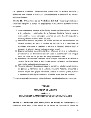 Los gobiernos autónomos descentralizados garantizarán un entorno saludable y
actividades para fomentar la promoción y participación de la ciudadanía en planes y
programas de salud.
Artículo 80.- Obligaciones de los Prestadores de Salud.- Todos los prestadores de
salud están obligados a cumplir las disposiciones de la Autoridad Sanitaria Nacional,
incluyendo:
1) Los prestadores de salud de la Red Pública Integral de Salud deberán someterse
a la evaluación y autorización de la Autoridad Sanitaria Nacional para la
incorporación de nuevas tecnologías sanitarias, las cuales deberán resguardar la
efectiva y eficiente inversión de los recursos;
2) Respetar la identidad de género. Se prohíbe en todos los establecimientos del
Sistema Nacional de Salud la difusión de información y la realización de
actividades orientadas a modificar o vulnerar la identidad sexo-genérica, la
expresión de género y la preferencia y orientación sexual;
3) Disponer del debido consentimiento libre e informado previo a la realización de
procedimientos de definición del sexo en casos de personas con sexo ambiguo,
salvo los casos en los que está en riesgo inminente su vida;
4) Atender sin discriminación de ningún tipo a cualquier persona que requiera de su
cuidado. Se prohíbe negar la atención por razones de género, identidad sexual,
raza, religión o situación socioeconómica; y,
5) Atender a todos los individuos que requieran atención de salud en cumplimiento de
las políticas y normativas de la Autoridad Sanitaria Nacional, priorizando la
atención integral a los grupos vulnerables, víctimas de violencia y otros, evitando
la doble victimización y precautelando la protección de los derechos humanos.
El incumplimiento a lo dispuesto en este artículo será considerado infracción muy grave.
TÍTULO II
PROMOCIÓN DE LA SALUD
CAPÍTULO I
PROMOCIÓN EN EL ÁMBITO EDUCATIVO Y DE LA COMUNICACIÓN
Artículo 81.- Información sobre salud pública en medios de comunicación.- La
información sobre salud pública vertida en los medios de comunicación deberá ser
46
 