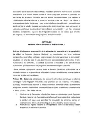 consistente con el conocimiento científico y no deberá promover intervenciones sanitarias
innecesarias que puedan atentar contra la salud o impulsen acciones o productos no
saludables. La Autoridad Sanitaria Nacional emitirá recomendaciones que mejoren el
conocimiento sobre la salud de la población en situaciones de riesgo, de alerta o
emergencia sanitarias declaradas y para evitar toda forma de publicidad y promoción que
atente contra la salud e induzca comportamientos discriminatorios o que promuevan la
violencia, para lo cual coordinará con los medios de comunicación y con las entidades
estatales competentes espacios de divulgación sin costo en los casos que amerite.
Sin perjuicio a lo dispuesto en la Ley Orgánica de Comunicación.
CAPÍTULO II
PROMOCIÓN DE ALIMENTACIÓN SALUDABLE
Artículo 82.- Fomento y promoción de la alimentación saludable a lo largo del ciclo
de vida.- La Autoridad Sanitaria Nacional, en coordinación con otras entidades
competentes, desarrollará políticas y programas para fomentar y promover la alimentación
saludable a lo largo del ciclo de vida, determinando las necesidades nutricionales, el valor
nutricional de los alimentos, su calidad, suficiencia e inocuidad y las características
nutricionales que deben reunir los programas de alimentación para colectivos.
Dichas políticas y programas deberán incluir el fomento, protección y promoción de la
lactancia materna, y el desarrollo de educación continua, sensibilización y capacitación a
personas, familias y comunidades.
Artículo 83.- Soberanía alimentaria.- La soberanía alimentaria constituye un objetivo
estratégico y una obligación del Estado, para garantizar que las personas, comunidades,
pueblos y nacionalidades alcancen la autosuficiencia de alimentos sanos y culturalmente
apropiados de forma permanente, constituyéndose así como un elemento fundamental de
la salud pública. Para tales efectos:
1) A la Agencia de Regulación y Control del Agua, en coordinación con la Autoridad
Sanitaria Nacional y la Autoridad Agraria Nacional, le corresponde la vigilancia de
la calidad del agua para garantizar la producción de alimentos sanos, en
reconocimiento del vínculo entre el agua, la alimentación y la salud pública;
2) A la Autoridad Agraria Nacional le corresponde la promoción de la recuperación
de semillas de alto nivel nutricional;
47
 