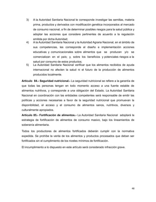 3) A la Autoridad Sanitaria Nacional le corresponde investigar las semillas, materia
prima, productos y derivados con modificación genética incorporados al mercado
de consumo nacional, a fin de determinar posibles riesgos para la salud pública y
adoptar las acciones que considere pertinentes de acuerdo a la regulación
emitida por dicha Autoridad;
4) A la Autoridad Sanitaria Nacional y la Autoridad Agraria Nacional, en el ámbito de
sus competencias, les corresponde el diseño e implementación acciones
educativas y comunicacionales sobre alimentos que se producen y/o se
comercializan en el país; y, sobre los beneficios y potenciales riesgos a la
salud por consumo de estos productos;
5) La Autoridad Sanitaria Nacional verificar que los alimentos recibidos de ayuda
internacional no afecten la salud ni el futuro de la producción de alimentos
producidos localmente.
Artículo 84.- Seguridad nutricional.- La seguridad nutricional se refiere a la garantía de
que todas las personas tengan en todo momento acceso a una fuente estable de
alimentos nutritivos, y corresponde a una obligación del Estado. La Autoridad Sanitaria
Nacional en coordinación con las entidades competentes será responsable de emitir las
políticas y acciones necesarias a favor de la seguridad nutricional que promuevan la
disponibilidad, el acceso y el consumo de alimentos sanos, nutritivos, diversos y
culturalmente apropiados.
Artículo 85.- Fortificación de alimentos.- La Autoridad Sanitaria Nacional adoptará la
estrategia de fortificación de alimentos de consumo masivo, bajo los lineamientos de
soberanía alimentaria.
Todos los productores de alimentos fortificados deberán cumplir con la normativa
expedida. Se prohíbe la venta de los alimentos y productos procesados que deban ser
fortificados sin el cumplimiento de los niveles mínimos de fortificación.
El incumplimiento a lo dispuesto en este artículo será considerado infracción grave.
48
 