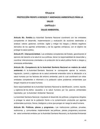 TÍTULO III
PROTECCIÓN FRENTE A RIESGOS Y AMENAZAS AMBIENTALES PARA LA
SALUD
CAPÍTULO I
SALUD AMBIENTAL
Artículo 86.- Ámbito.-La Autoridad Sanitaria Nacional coordinará con las entidades
competentes el desarrollo, implementación y evaluación de acciones destinadas a
analizar, valorar, gestionar, controlar, vigilar y mitigar los riesgos y efectos negativos
derivados de los agentes ambientales y de los agentes antrópicos, con el objetivo de
proteger la salud pública.
Artículo 87.- Intersectorialidad.- Las entidades competentes del Estado, garantizando el
ejercicio del derecho a la salud en sus políticas, tienen la responsabilidad de desarrollar y
coordinar intervenciones orientadas a la protección de la salud pública frente a riesgos y
amenazas ambientales.
Artículo 88.- Competencia de la Autoridad Sanitaria Nacional en materia de salud
ambiental.- A la Autoridad Sanitaria Nacional le corresponde ejercer la rectoría,
regulación, control y vigilancia de la salud ambiental entendida como la afectación a la
salud humana por los factores del entorno ambiental, para lo cual coordinará con otras
entidades competentes e informará a la población sobre problemas ambientales que
tengan impacto en la salud humana.
Será responsabilidad de la Autoridad Sanitaria Nacional la identificación, control, reporte,
y vigilancia de los daños causados a la salud humana por los pasivos ambientales
reportados por la Autoridad Ambiental Nacional.
La Autoridad Sanitaria Nacional, impulsará el desarrollo de políticas y programas dirigidos
a proteger la salud de la población frente a la contaminación producida por agentes
ambientales químicos, físicos, biológicos y otros que pongan en riesgo la salud humana.
Artículo 89.- Políticas, planes y programas.- Las instituciones públicas, privadas,
autónomas y, comunitarias implementarán las políticas, planes, programas y acciones
de salud ambiental emitidos por la Autoridad Sanitaria Nacional y la Autoridad Ambiental
49
 