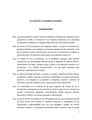 EL PLENO DE LA ASAMBLEA NACIONAL
CONSIDERANDO:
Que, el pueblo ecuatoriano aprobó, mediante referéndum constitucional realizado el 28 de
septiembre de 2008, la Constitución de la República elaborada por la Asamblea
Constituyente, publicada en el Registro Oficial 449, del 20 de octubre de 2008;
Que, el artículo 32 de la Constitución de la República señala: “La salud es un derecho que
garantiza el Estado, cuya realización se vincula al ejercicio de otros derechos, entre
ellos el derecho al agua, la alimentación, la educación, la cultura física, el trabajo, la
seguridad social, los ambientes sanos y otros que sustentan el buen vivir”;
Que, el artículo 84 de la Constitución de la República consagra como garantía
constitucional que la Asamblea Nacional tendrá la obligación de adecuar formal y
materialmente, las leyes y demás normas jurídicas a los derechos previstos en la
Constitución y los Tratados Internacionales y los que sean necesarios para
garantizar la dignidad del ser humano;
Que, es deber del Estado garantizar el derecho a la salud, mediante políticas públicas:
económicas, sociales, culturales, educativas y ambientales; y el acceso permanente,
oportuno y sin exclusión de la población a programas, acciones y servicios de
promoción y atención integral de salud, salud sexual y salud reproductiva.
Que, de conformidad con lo previsto en el inciso segundo del artículo 32 de la
Constitución, la prestación de los servicios de salud se regirá por los principios de
equidad, universalidad, solidaridad, interculturalidad, calidad, eficiencia, eficacia,
precaución y bioética, con enfoque de género y generacional.
Que, el artículo 358 de la Constitución de la República dispone que el Sistema Nacional
de Salud tendrá como finalidad el desarrollo, protección y recuperación de las
capacidades y potencialidades para una vida saludable e integral, de manera
individual y colectiva, y reconocerá la diversidad social y cultural; y que, se guiará
5
 