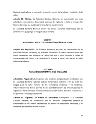Nacional, destinados a la promoción, protección, control de la calidad y restitución de la
salud.
Artículo 90.- Alertas.- La Autoridad Sanitaria Nacional, en coordinación con otras
autoridades competentes, desarrollará sistemas de vigilancia y alerta y evaluará los
factores de riesgo que puedan poner en peligro la salud humana.
La Autoridad Sanitaria Nacional emitirá las alertas sanitarias relacionadas con la
contaminación que ponga en riesgo la salud humana.
SECCIÓN I
CALIDAD DEL AIRE Y CONTAMINACIÓN ACÚSTICA Y VISUAL
Artículo 91.- Regulación.- La Autoridad Ambiental Nacional, en coordinación con la
Autoridad Sanitaria Nacional y las entidades pertinentes, dictarán todas las normas que
fueren necesarias para mantener la calidad del aire y evitar, controlar y mitigar la
contaminación del mismo y la contaminación acústica y visual, que afecten la salud
individual y colectiva.
SECCIÓN II
RADIACIONES IONIZANTES Y NO IONIZANTES
Artículo 92.- Regulación.-Corresponde a las entidades competentes en coordinación con
la Autoridad Sanitaria Nacional, elaborar la normativa pertinente a fin de evitar los
riesgos para la salud humana de las radiaciones ionizantes y no ionizantes,
independientemente de que se trate de una actividad laboral o de otras situaciones de
exposición, dicha normativa comprenderá la disposición final de desechos radioactivos y
los permisos sanitarios para el efecto.
Artículo 93.- Vigilancia en materia de radiaciones.-Corresponde a la Autoridad
Sanitaria Nacional, en coordinación con las entidades competentes controlar el
cumplimiento de las normas establecidas en materia de radiaciones ionizantes y no
ionizantes que afecten a la salud humana.
50
 