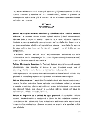 La Autoridad Sanitaria Nacional, investigará, controlará y vigilará los impactos a la salud
humana individual y colectiva de todo establecimiento, instalación, proyecto de
investigación o inversión que, por la naturaleza de sus actividades, genere radiaciones
ionizantes o no ionizantes.
SECCIÓN III
AGUA PROCESADA
Artículo 94.- Responsabilidades exclusivas y compartidas de la Autoridad Sanitaria
Nacional.- La Autoridad Sanitaria Nacional ejercerá rectoría y tendrá responsabilidad
exclusiva sobre la regulación, control y vigilancia de la calidad del agua procesada
destinada al consumo y potencial consumo humano, así como la facultad de sancionar a
las personas naturales o jurídicas y los prestadores públicos y comunitarios de servicios
de agua potable que incumplan la normativa respectiva en el ámbito de sus
competencias.
La Autoridad Sanitaria Nacional tendrá responsabilidades compartidas con otros
organismos del Estado sobre la regulación, control y vigilancia del agua destinada al uso
humano a fin de precautelar la salud pública.
Artículo 95.- Garantía de acceso.- La Autoridad Sanitaria Nacional promoverá acciones
intersectoriales para garantizar el acceso a agua procesada segura para el
consumo y potencial consumo humano conforme a la normativa vigente.
El incumplimiento de las acciones intersectoriales definidas por la Autoridad Sanitaria para
garantizar el acceso al agua procesada segura será considerado infracción grave.
Artículo 96.- Regulación.- La Autoridad Sanitaria Nacional a fin de precautelar la salud
humana fijará los parámetros físicos, químicos, microbiológicos, radiactivos del agua
procesada; y los límites máximos permisibles en función de la toxicidad de los agentes
con potencial nocivo, para elaborar la normativa sobre la calidad del agua de
abastecimiento público y envasada procesada.
Artículo 97- Vigilancia de la calidad del agua procesada.- La Autoridad Sanitaria
Nacional, ejercerá el control y vigilancia de la calidad del agua procesada, producida y
comercializada por prestadores de servicios públicos y comunitarios de agua potable y
proveedores/comercializadores de agua envasada, de acuerdo a la normativa emitida
para tal efecto.
51
 