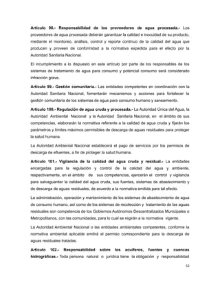 Artículo 98.- Responsabilidad de los proveedores de agua procesada.- Los
proveedores de agua procesada deberán garantizar la calidad e inocuidad de su producto,
mediante el monitoreo, análisis, control y reporte continuo de la calidad del agua que
producen y proveen de conformidad a la normativa expedida para el efecto por la
Autoridad Sanitaria Nacional.
El incumplimiento a lo dispuesto en este artículo por parte de los responsables de los
sistemas de tratamiento de agua para consumo y potencial consumo será considerado
infracción grave.
Artículo 99.- Gestión comunitaria.- Las entidades competentes en coordinación con la
Autoridad Sanitaria Nacional, fomentarán mecanismos y acciones para fortalecer la
gestión comunitaria de los sistemas de agua para consumo humano y saneamiento.
Artículo 100.- Regulación de agua cruda y procesada.- La Autoridad Única del Agua, la
Autoridad Ambiental Nacional y la Autoridad Sanitaria Nacional, en el ámbito de sus
competencias, elaborarán la normativa referente a la calidad de agua cruda y fijarán los
parámetros y límites máximos permisibles de descarga de aguas residuales para proteger
la salud humana.
La Autoridad Ambiental Nacional establecerá el pago de servicios por los permisos de
descarga de efluentes, a fin de proteger la salud humana.
Artículo 101.- Vigilancia de la calidad del agua cruda y residual.- La entidades
encargadas para la regulación y control de la calidad del agua y ambiente,
respectivamente, en el ámbito de sus competencias, ejercerán el control y vigilancia
para salvaguardar la calidad del agua cruda, sus fuentes, sistemas de abastecimiento y
de descarga de aguas residuales, de acuerdo a la normativa emitida para tal efecto.
La administración, operación y mantenimiento de los sistemas de abastecimiento de agua
de consumo humano, así como de los sistemas de recolección y tratamiento de las aguas
residuales son competencia de los Gobiernos Autónomos Descentralizados Municipales o
Metropolitanos, con las comunidades, para lo cual se regirán a la normativa vigente.
La Autoridad Ambiental Nacional o las entidades ambientales competentes, conforme la
normativa ambiental aplicable emitirá el permiso correspondiente para la descarga de
aguas residuales tratadas.
Artículo 102.- Responsabilidad sobre los acuíferos, fuentes y cuencas
hidrográficas.- Toda persona natural o jurídica tiene la obligación y responsabilidad
52
 