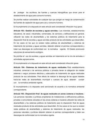 de proteger los acuíferos, las fuentes y cuencas hidrográficas que sirvan para el
abastecimiento de agua para consumo humano.
Se prohíbe realizar actividades de cualquier tipo que pongan en riesgo de contaminación
las fuentes de captación de agua para uso y consumo humano.
El incumplimiento a lo dispuesto en este artículo será considerado infracción muy grave.
Artículo 103.- Gestión de excretas y aguas servidas.- Las viviendas, establecimientos
educativos, de salud, industriales, comerciales, de servicios y edificaciones en general,
utilizarán las redes de alcantarillado y los sistemas públicos de tratamiento para la
disposición final de excretas y aguas servidas producto de las actividades que desarrollen.
En los casos en los que no existan redes públicas de alcantarillado y sistemas de
tratamiento de excretas y aguas servidas, deberán obtener el permiso correspondiente y
tratar sus descargas de conformidad con la normativa vigente. El Estado promoverá
soluciones de saneamiento ecológico.
Se prohíbe el uso de excretas y aguas servidas sin tratamiento en la cría de animales o
actividades agropecuarias.
El incumplimiento a lo dispuesto en este artículo será considerado infracción grave.
Artículo 104.- Sistemas de tratamiento de aguas residuales.-Todo establecimiento
industrial, comercial o de servicios públicos o privados tienen la obligación de instalar
sistemas o seguir procesos efectivos y adecuados de tratamiento de aguas residuales
producto de sus actividades. Para efecto de realizar la descarga de las aguas tratadas
hacia las redes de alcantarillado municipal o cuerpos de agua, deberán cumplir
con la normativa ambiental vigente.
El incumplimiento a lo dispuesto será sancionado de acuerdo a la normativa ambiental
correspondiente.
Artículo 105.- Disposición final de aguas residuales en zonas costeras e insulares.-
Las personas naturales o jurídicas propietarias de instalaciones o edificaciones públicas,
privadas o comunitarias ubicadas en las zonas costeras e insulares utilizarán las redes de
alcantarillado y los sistemas públicos de tratamiento para la disposición final de aguas
residuales producto de las actividades que desarrollen. En los casos en los que no existan
redes públicas de alcantarillado y sistemas de tratamiento de aguas residuales, las
personas naturales y jurídicas deberán obtener el permiso correspondiente y tratar sus
descargas de conformidad con la normativa vigente.
53
 