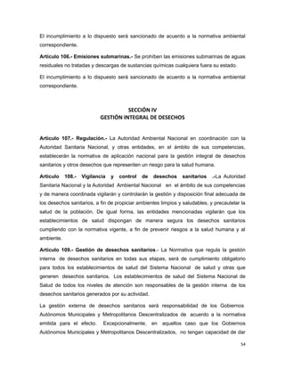El incumplimiento a lo dispuesto será sancionado de acuerdo a la normativa ambiental
correspondiente.
Artículo 106.- Emisiones submarinas.- Se prohíben las emisiones submarinas de aguas
residuales no tratadas y descargas de sustancias químicas cualquiera fuera su estado.
El incumplimiento a lo dispuesto será sancionado de acuerdo a la normativa ambiental
correspondiente.
SECCIÓN IV
GESTIÓN INTEGRAL DE DESECHOS
Artículo 107.- Regulación.- La Autoridad Ambiental Nacional en coordinación con la
Autoridad Sanitaria Nacional, y otras entidades, en el ámbito de sus competencias,
establecerán la normativa de aplicación nacional para la gestión integral de desechos
sanitarios y otros desechos que representen un riesgo para la salud humana.
Artículo 108.- Vigilancia y control de desechos sanitarios .-La Autoridad
Sanitaria Nacional y la Autoridad Ambiental Nacional en el ámbito de sus competencias
y de manera coordinada vigilarán y controlarán la gestión y disposición final adecuada de
los desechos sanitarios, a fin de propiciar ambientes limpios y saludables, y precautelar la
salud de la población. De igual forma, las entidades mencionadas vigilarán que los
establecimientos de salud dispongan de manera segura los desechos sanitarios
cumpliendo con la normativa vigente, a fin de prevenir riesgos a la salud humana y al
ambiente.
Artículo 109.- Gestión de desechos sanitarios.- La Normativa que regula la gestión
interna de desechos sanitarios en todas sus etapas, será de cumplimiento obligatorio
para todos los establecimientos de salud del Sistema Nacional de salud y otras que
generen desechos sanitarios. Los establecimientos de salud del Sistema Nacional de
Salud de todos los niveles de atención son responsables de la gestión interna de los
desechos sanitarios generados por su actividad.
La gestión externa de desechos sanitarios será responsabilidad de los Gobiernos
Autónomos Municipales y Metropolitanos Descentralizados de acuerdo a la normativa
emitida para el efecto. Excepcionalmente, en aquellos caso que los Gobiernos
Autónomos Municipales y Metropolitanos Descentralizados, no tengan capacidad de dar
54
 