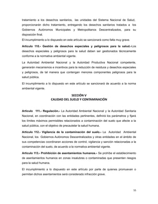 tratamiento a los desechos sanitarios, las unidades del Sistema Nacional de Salud,
proporcionarán dicho tratamiento, entregando los desechos sanitarios tratados a los
Gobiernos Autónomos Municipales y Metropolitanos Descentralizados, para su
disposición final.
El incumplimiento a lo dispuesto en este artículo se sancionará como falta muy grave.
Artículo 110.- Gestión de desechos especiales y peligrosos para la salud.-Los
desechos especiales y peligrosos para la salud deben ser gestionados técnicamente
conforme a la normativa ambiental vigente.
La Autoridad Ambiental Nacional y la Autoridad Productiva Nacional competente,
generarán mecanismos e incentivos para la reducción de residuos y desechos especiales
y peligrosos, de tal manera que contengan menores componentes peligrosos para la
salud pública.
El incumplimiento a lo dispuesto en este artículo se sancionará de acuerdo a la norma
ambiental vigente.
SECCIÓN V
CALIDAD DEL SUELO Y CONTAMINACIÓN
Artículo 111.- Regulación.- La Autoridad Ambiental Nacional y la Autoridad Sanitaria
Nacional, en coordinación con las entidades pertinentes, definirá los parámetros y fijará
los límites máximos permisibles relacionados a contaminación del suelo que afecte a la
salud pública, con el objetivo de precautelar la salud humana.
Artículo 112.- Vigilancia de la contaminación del suelo.- La Autoridad Ambiental
Nacional, los Gobiernos Autónomos Descentralizados y otras entidades en el ámbito de
sus competencias coordinaran acciones de control, vigilancia y sanción relacionadas a la
contaminación del suelo, de acuerdo a la normativa ambiental vigente.
Artículo 113.- Prohibición de asentamientos humanos.- Se prohíbe el establecimiento
de asentamientos humanos en zonas insalubres o contaminadas que presenten riesgos
para la salud humana.
El incumplimiento a lo dispuesto en este artículo por parte de quienes promuevan o
permitan dichos asentamientos será considerado infracción grave.
55
 