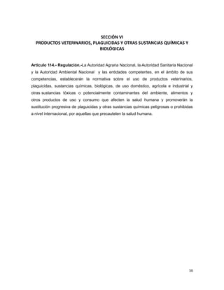 SECCIÓN VI
PRODUCTOS VETERINARIOS, PLAGUICIDAS Y OTRAS SUSTANCIAS QUÍMICAS Y
BIOLÓGICAS
Artículo 114.- Regulación.-La Autoridad Agraria Nacional, la Autoridad Sanitaria Nacional
y la Autoridad Ambiental Nacional y las entidades competentes, en el ámbito de sus
competencias, establecerán la normativa sobre el uso de productos veterinarios,
plaguicidas, sustancias químicas, biológicas, de uso doméstico, agrícola e industrial y
otras sustancias tóxicas o potencialmente contaminantes del ambiente, alimentos y
otros productos de uso y consumo que afecten la salud humana y promoverán la
sustitución progresiva de plaguicidas y otras sustancias químicas peligrosas o prohibidas
a nivel internacional, por aquellas que precautelen la salud humana.
56
 