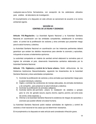 cualquiera sea su forma farmacéutica, con excepción de los estándares utilizados
para análisis de laboratorio de investigación.
El incumplimiento a lo dispuesto en este artículo se sancionará de acuerdo a la norma
ambiental vigente.
SECCIÓN VII
CONTROL DE LA FAUNA Y ZOONOSIS
Artículo 118.-Regulación.- La Autoridad Agraria Nacional y la Autoridad Sanitaria
Nacional, en coordinación con las entidades competentes, establecerán la normativa
sobre el control de la proliferación de vectores y otros animales que presenten riesgo
para la salud humana y colectiva.
La Autoridad Sanitaria Nacional en coordinación con las instancias pertinentes deberá
garantizar que existan los debidos mecanismos para atender la zoonosis y epizootias,
incluyendo el acceso a tratamientos oportunos.
La autoridad competente en materia de sanidad animal elaborará la normativa para el
ingreso de animales al país, observando lineamientos sanitarios elaborados por la
Autoridad Sanitaria Nacional.
Artículo 119.- Vigilancia y control de la fauna urbana.- Serán atribuciones de los
Gobiernos Autónomos Descentralizados, siguiendo los lineamientos de la Autoridad
Sanitaria Nacional y otras autoridades competentes:
1) Controlar la proliferación de vectores y otros animales que representen riesgo para
la salud individual y colectiva;
2) Vigilar y controlar las condiciones de manejo adecuadas, de animales domésticos
y de compañía , para preservar la salud individual y colectiva;
3) Controlar la proliferación de animales callejeros;
4) Controlar dentro del perímetro urbano la instalación de establos o granjas
para la cría de ganado vacuno, equino, bovino, caprino, porcino, así como aves
de corral y otras especies; y,
5) Informar a la Autoridad Sanitaria Nacional la existencia de riesgos de epizootias o
zoonosis que puedan afectar a la salud humana.
La Autoridad Sanitaria Nacional podrá realizar actividades de vigilancia y control de
vectores a nivel nacional en los casos que se determinen necesarios.
El incumplimiento a lo dispuesto en este artículo será considerado infracción grave.
58
 