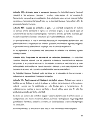 Articulo 120.- Animales para el consumo humano.- La Autoridad Agraria Nacional
regulará a las personas naturales y jurídicas responsables de los procesos de
faenamiento, transporte y comercialización de productos de origen animal, observando las
condiciones higiénico sanitarias definidas por la Autoridad Sanitaria Nacional con el fin de
precautelar la salud humana.
Artículo 121.- Ingreso de animales al país.- La autoridad competente en materia
de sanidad animal controlará el ingreso de animales al país, el cual estará sujeto al
cumplimiento de las disposiciones legales y normativas emitidas por dicha autoridad, por
los convenios internacionales u otras leyes que regulen el tráfico de animales.
Se prohíbe la entrada al país de animales afectados por enfermedades transmisibles a la
población humana, sospechosos de estarlo o que sean portadores de agentes patógenos
cuya diseminación pueda constituir un peligro para la salud de las personas.
El incumplimiento a lo dispuesto será sancionado de acuerdo a la normativa agraria
correspondiente.
Artículo 122.- Programas de vacunación de animales domésticos.- La Autoridad
Sanitaria Nacional vigilará que los gobiernos autónomos descentralizados ejecuten
programas y acciones de vacunación de animales domésticos contra la rabia y otras
enfermedades susceptibles de causar epizootias, zoonosis u otros riesgos para la salud
humana, de acuerdo a la normativa que la Autoridad expida para el efecto.
La Autoridad Sanitaria Nacional podrá participar en la ejecución de los programas y
actividades de vacunación en los casos necesarios.
Artículo 123.- Registro para actividades de control de plagas.- Toda persona natural o
jurídica que se dedique al control de plagas y vectores transmisores de enfermedades,
deberá cumplir con lo establecido en este Código para el funcionamiento de
establecimientos sujetos a control sanitario y deberá utilizar para este fin sólo los
productos aprobados por dicha autoridad.
En todas las acciones de control de plagas y vectores transmisores de enfermedades se
dará prioridad a los medios mecánicos, físicos, químicos y biológicos de mayor seguridad
para la salud individual y colectiva; así mismo, en todos los casos, se atenderá al principio
de precaución.
El incumplimiento a lo dispuesto en este artículo será considerado infracción grave.
59
 