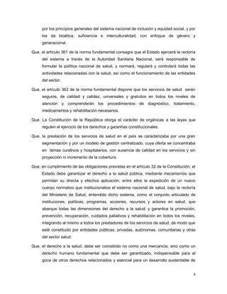 por los principios generales del sistema nacional de inclusión y equidad social, y por
los de bioética, suficiencia e interculturalidad, con enfoque de género y
generacional.
Que, el artículo 361 de la norma fundamental consagra que el Estado ejercerá la rectoría
del sistema a través de la Autoridad Sanitaria Nacional, será responsable de
formular la política nacional de salud, y normará, regulará y controlará todas las
actividades relacionadas con la salud, así como el funcionamiento de las entidades
del sector.
Que, el artículo 362 de la norma fundamental dispone que los servicios de salud serán
seguros, de calidad y calidez, universales y gratuitos en todos los niveles de
atención y comprenderán los procedimientos de diagnóstico, tratamiento,
medicamentos y rehabilitación necesarios.
Que. La Constitución de la República otorga el carácter de orgánicas a las leyes que
regulen el ejercicio de los derechos y garantías constitucionales.
Que, la prestación de los servicios de salud en el país se caracterizaba por una gran
segmentación y por un modelo de gestión centralizado, cuya oferta se concentraba
en temas curativos y hospitalarios, con ausencia de calidad en los servicios y sin
proyección ni incremento de la cobertura.
Que, en cumplimiento de las obligaciones previstas en el artículo 32 de la Constitución, el
Estado debe garantizar el derecho a la salud pública, mediante mecanismos que
permitan su directa y efectiva aplicación, entre ellos la expedición de un nuevo
cuerpo normativo que institucionalice el sistema nacional de salud, bajo la rectoría
del Ministerio de Salud, entendido dicho sistema, como el conjunto articulado de
instituciones, políticas, programas, acciones, recursos y actores en salud, que
abarque todas las dimensiones del derecho a la salud; y garantice la promoción,
prevención, recuperación, cuidados paliativos y rehabilitación en todos los niveles,
integrando al mismo a todos los prestadores de los servicios de salud, de modo que
esté constituido por entidades públicas, privadas, autónomas, comunitarias y otras
del sector salud.
Que, el derecho a la salud, debe ser concebido no como una mercancía, sino como un
derecho humano fundamental que debe ser garantizado, indispensable para el
goce de otros derechos relacionados y esencial para un desarrollo sustentable de
6
 