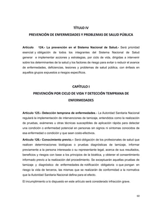TÍTULO IV
PREVENCIÓN DE ENFERMEDADES Y PROBLEMAS DE SALUD PÚBLICA
Artículo 124.- La prevención en el Sistema Nacional de Salud.- Será prioridad
esencial y obligación de todos los integrantes del Sistema Nacional de Salud
generar e implementar acciones y estrategias, por ciclo de vida, dirigidas a intervenir
sobre los determinantes de la salud y los factores de riesgo para evitar o reducir el avance
de enfermedades, deficiencias, lesiones y problemas de salud pública, con énfasis en
aquellos grupos expuestos a riesgos específicos.
CAPÍTULO I
PREVENCIÓN POR CICLO DE VIDA Y DETECCIÓN TEMPRANA DE
ENFERMEDADES
Artículo 125.- Detección temprana de enfermedades.- La Autoridad Sanitaria Nacional
regulará la implementación de intervenciones de tamizaje, entendidos como la realización
de pruebas, exámenes u otras técnicas susceptibles de aplicación rápida para detectar
una condición o enfermedad potencial en personas sin signos ni síntomas conocidos de
esa enfermedad o condición y que sean costo-efectivos.
Artículo 126.- Conocimiento previo.-- Será obligación de los profesionales de salud que
realicen determinaciones biológicas o pruebas diagnósticas de tamizaje, informar
previamente a la persona interesada o su representante legal, acerca de sus resultados,
beneficios y riesgos con base a los principios de la bioética, y obtener el consentimiento
informado previo a la realización del procedimiento. Se exceptuarán aquellas pruebas de
tamizaje y diagnóstico de enfermedades de notificación obligatoria o que pongan en
riesgo la vida de terceros, las mismas que se realizarán de conformidad a la normativa
que la Autoridad Sanitaria Nacional defina para el efecto.
El incumplimiento a lo dispuesto en este artículo será considerado infracción grave.
60
 