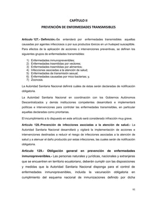 CAPÍTULO II
PREVENCIÓN DE ENFERMEDADES TRANSMISIBLES
Artículo 127.- Definición.-Se entenderá por enfermedades transmisibles aquellas
causadas por agentes infecciosos o por sus productos tóxicos en un huésped susceptible.
Para efectos de la aplicación de acciones o intervenciones preventivas, se definen los
siguientes grupos de enfermedades transmisibles:
1) Enfermedades inmunoprevenibles;
2) Enfermedades trasmitidas por vectores;
3) Enfermedades trasmitidas por alimentos;
4) Infecciones asociadas a la atención de salud;
5) Enfermedades de transmisión sexual;
6) Enfermedades causadas por mico bacterias; y,
7) Zoonosis.
La Autoridad Sanitaria Nacional definirá cuáles de éstas serán declaradas de notificación
obligatoria.
La Autoridad Sanitaria Nacional en coordinación con los Gobiernos Autónomos
Descentralizados y demás instituciones competentes desarrollará e implementará
políticas e intervenciones para controlar las enfermedades transmisibles, en particular
aquellas declaradas como prioritarias.
El incumplimiento a lo dispuesto en este artículo será considerado infracción muy grave.
Artículo 128.-Prevención de infecciones asociadas a la atención de salud.- La
Autoridad Sanitaria Nacional desarrollará y vigilará la implementación de acciones e
intervenciones destinadas a reducir el riesgo de infecciones asociadas a la atención de
salud y a atenuar el daño producido por estas infecciones, las cuales serán de notificación
obligatoria.
Artículo 129.- Obligación general en prevención de enfermedades
inmunoprevenibles.- Las personas naturales y jurídicas, nacionales y extranjeras
que se encuentren en territorio ecuatoriano, deberán cumplir con las disposiciones
y medidas que la Autoridad Sanitaria Nacional disponga para el control de
enfermedades inmunoprevenibles, incluida la vacunación obligatoria en
cumplimiento del esquema nacional de inmunizaciones definido por dicha
61
 