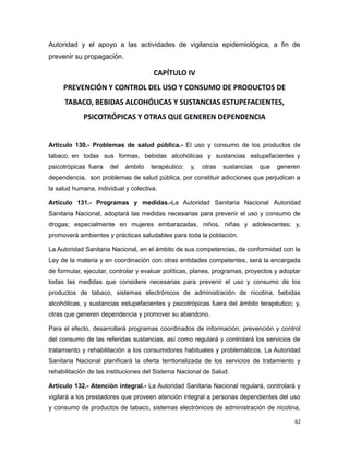 Autoridad y el apoyo a las actividades de vigilancia epidemiológica, a fin de
prevenir su propagación.
CAPÍTULO IV
PREVENCIÓN Y CONTROL DEL USO Y CONSUMO DE PRODUCTOS DE
TABACO, BEBIDAS ALCOHÓLICAS Y SUSTANCIAS ESTUPEFACIENTES,
PSICOTRÓPICAS Y OTRAS QUE GENEREN DEPENDENCIA
Artículo 130.- Problemas de salud pública.- El uso y consumo de los productos de
tabaco, en todas sus formas, bebidas alcohólicas y sustancias estupefacientes y
psicotrópicas fuera del ámbito terapéutico; y, otras sustancias que generen
dependencia, son problemas de salud pública, por constituir adicciones que perjudican a
la salud humana, individual y colectiva.
Artículo 131.- Programas y medidas.-La Autoridad Sanitaria Nacional Autoridad
Sanitaria Nacional, adoptará las medidas necesarias para prevenir el uso y consumo de
drogas; especialmente en mujeres embarazadas, niños, niñas y adolescentes; y,
promoverá ambientes y prácticas saludables para toda la población.
La Autoridad Sanitaria Nacional, en el ámbito de sus competencias, de conformidad con la
Ley de la materia y en coordinación con otras entidades competentes, será la encargada
de formular, ejecutar, controlar y evaluar políticas, planes, programas, proyectos y adoptar
todas las medidas que considere necesarias para prevenir el uso y consumo de los
productos de tabaco, sistemas electrónicos de administración de nicotina, bebidas
alcohólicas, y sustancias estupefacientes y psicotrópicas fuera del ámbito terapéutico; y,
otras que generen dependencia y promover su abandono.
Para el efecto, desarrollará programas coordinados de información, prevención y control
del consumo de las referidas sustancias, así como regulará y controlará los servicios de
tratamiento y rehabilitación a los consumidores habituales y problemáticos. La Autoridad
Sanitaria Nacional planificará la oferta territorializada de los servicios de tratamiento y
rehabilitación de las instituciones del Sistema Nacional de Salud.
Artículo 132.- Atención integral.- La Autoridad Sanitaria Nacional regulará, controlará y
vigilará a los prestadores que proveen atención integral a personas dependientes del uso
y consumo de productos de tabaco, sistemas electrónicos de administración de nicotina,
62
 