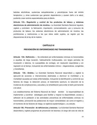 bebidas alcohólicas, sustancias estupefacientes y psicotrópicas fuera del ámbito
terapéutico; y, otras sustancias que generen dependencia y causen daño a la salud,
pudiendo crear centros especializados para el efecto.
Artículo 133.- Regulación y control de los productos de tabaco y sistemas
electrónicos de administración de nicotina.- La Autoridad Sanitaria Nacional regulará,
vigilará y controlará la fabricación, importación, comercialización, uso y consumo de
productos de tabaco, los sistemas electrónicos de administración de nicotina; las
prohibiciones y restricciones a las que éstos están sujetos, se regirán por las
disposiciones de la ley de la materia.
CAPÍTULO III
PREVENCIÓN DE ENFERMEDADES NO TRANSMISIBLES
Artículo 134.- Definición.- .- Se entenderá por enfermedades crónicas no transmisibles
a aquellas de larga duración, habitualmente multicausales, con largos períodos de
incubación o latencia, no susceptibles de contagio, sin resolución espontánea y sin
regresión en el tiempo, incluyendo las enfermedades crónico – degenerativas, congénitas
y hereditarias.
Artículo 135.- Ámbito.- La Autoridad Sanitaria Nacional desarrollará y vigilará la
ejecución de acciones e intervenciones destinadas a disminuir la morbilidad y la
mortalidad causadas por estas enfermedades, incluyendo la identificación y control de sus
factores de riesgo, la detección precoz, el tratamiento oportuno, la reducción de la
incidencia de complicaciones y secuelas y la rehabilitación para evitar el daño permanente
a la salud.
Los establecimientos del Sistema Nacional de Salud tendrán la responsabilidad de
implementar y coordinar estrategias para facilitar y mejorar la disponibilidad, acceso y
adhesión de la población a las actividades preventivas de enfermedades crónicas no
transmisibles, priorizando las poblaciones de mayor vulnerabilidad; así como el registro y
el monitoreo de los factores de riesgo, la vigilancia epidemiológica y su estudio.
Artículo 136.- Prevención de deficiencias y lesiones.- La Autoridad Sanitaria Nacional
desarrollará y vigilará programas de prevención de lesiones a lo largo del ciclo de vida de
63
 