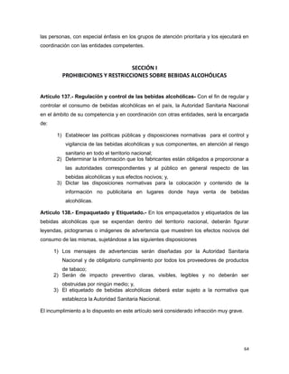 las personas, con especial énfasis en los grupos de atención prioritaria y los ejecutará en
coordinación con las entidades competentes.
SECCIÓN I
PROHIBICIONES Y RESTRICCIONES SOBRE BEBIDAS ALCOHÓLICAS
Artículo 137.- Regulación y control de las bebidas alcohólicas- Con el fin de regular y
controlar el consumo de bebidas alcohólicas en el país, la Autoridad Sanitaria Nacional
en el ámbito de su competencia y en coordinación con otras entidades, será la encargada
de:
1) Establecer las políticas públicas y disposiciones normativas para el control y
vigilancia de las bebidas alcohólicas y sus componentes, en atención al riesgo
sanitario en todo el territorio nacional;
2) Determinar la información que los fabricantes están obligados a proporcionar a
las autoridades correspondientes y al público en general respecto de las
bebidas alcohólicas y sus efectos nocivos; y,
3) Dictar las disposiciones normativas para la colocación y contenido de la
información no publicitaria en lugares donde haya venta de bebidas
alcohólicas.
Artículo 138.- Empaquetado y Etiquetado.- En los empaquetados y etiquetados de las
bebidas alcohólicas que se expendan dentro del territorio nacional, deberán figurar
leyendas, pictogramas o imágenes de advertencia que muestren los efectos nocivos del
consumo de las mismas, sujetándose a las siguientes disposiciones
1) Los mensajes de advertencias serán diseñadas por la Autoridad Sanitaria
Nacional y de obligatorio cumplimiento por todos los proveedores de productos
de tabaco;
2) Serán de impacto preventivo claras, visibles, legibles y no deberán ser
obstruidas por ningún medio; y,
3) El etiquetado de bebidas alcohólicas deberá estar sujeto a la normativa que
establezca la Autoridad Sanitaria Nacional.
El incumplimiento a lo dispuesto en este artículo será considerado infracción muy grave.
64
 