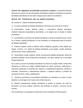 Artículo 139.- Regulación de publicidad, promoción y auspicio -La Autoridad Sanitaria
Nacional en conjunto con las autoridades competentes regulará la publicidad y promoción
de bebidas alcohólicas a fin de reducir riesgos para la salud de la población.
Artículo 140.- Prohibiciones para las bebidas alcohólicas.-
Se prohíbe en materia de bebidas alcohólicas:
1) La venta y expendio de bebidas alcohólicas a menores y por menores de 18 años.
2) Comercializar, vender, distribuir, exhibir o promocionar bebidas alcohólicas
mediante máquinas expendedoras automáticas; y, en lugares que no tengan la debida
autorización;
3) La publicidad y promoción de bebidas alcohólicas a través de productos que no sean
en sí mismos bebidas alcohólicas o no se consideren un complemento para el consumo
de bebidas alcohólicas;
4) Fabricar, importar, vender y distribuir dulces, refrigerios, juguetes y otros objetos que
tengan la forma y el diseño de bebidas alcohólicas y que puedan resultar atractivos
para los niños, niñas y adolescentes;
5) Comercializar, vender, distribuir, exhibir o promocionar bebidas alcohólicas dentro del
perímetro alrededor de las instituciones educativas y de salud, definido por la Autoridad
Sanitaria Nacional;
6) La venta y consumo de bebidas alcohólicas en centros de cuidado infantil, instituciones
educativas en todos sus niveles, establecimientos de salud, farmacias, instituciones y
escenarios destinados a la práctica del deporte y a espectáculos deportivos, artísticos y
culturales, instituciones y dependencias públicas, y espacios públicos y privados de
recreación de niños, niñas y adolescentes;
7) Vincular la promoción de las bebidas alcohólicas con beneficios a la salud, el éxito
deportivo o a la imagen de la mujer como símbolo sexual; y,
8) Distribuir gratuitamente bebidas alcohólicas al público en general con fines de
promoción, así como emplear incentivos que fomenten la compra y consumo de las
mismas.
El incumplimiento a lo dispuesto en este artículo será considerado infracción grave.
65
 