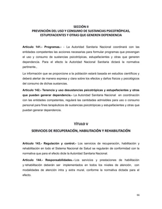 SECCIÓN II
PREVENCIÓN DEL USO Y CONSUMO DE SUSTANCIAS PSICOTRÓPICAS,
ESTUPEFACIENTES Y OTRAS QUE GENEREN DEPENDENCIA
Artículo 141.- Programas.- - La Autoridad Sanitaria Nacional coordinará con las
entidades competentes las acciones necesarias para formular programas que prevengan
el uso y consumo de sustancias psicotrópicas, estupefacientes y otras que generen
dependencia. Para el efecto la Autoridad Nacional Sanitaria dictará la normativa
pertinente.,
La información que se proporcione a la población estará basada en estudios científicos y
deberá alertar de manera expresa y clara sobre los efectos y daños físicos y psicológicos
del consumo de dichas sustancias.
Artículo 142.- Tenencia y uso desustancias psicotrópicas y estupefacientes y otras
que pueden generar dependencia.- La Autoridad Sanitaria Nacional en coordinación
con las entidades competentes, regulará las cantidades admisibles para uso o consumo
personal para fines terapéuticos de sustancias psicotrópicas y estupefacientes y otras que
puedan generar dependencia.
TÍTULO V
SERVICIOS DE RECUPERACIÓN, HABILITACIÓN Y REHABILITACIÓN
Artículo 143.- Regulación y control.- Los servicios de recuperación, habilitación y
rehabilitación en todo el Sistema Nacional de Salud se regularán de conformidad con la
normativa que para el efecto dicte la Autoridad Sanitaria Nacional.
Artículo 144.- Responsabilidades.- Los servicios y prestaciones de habilitación
y rehabilitación deberán ser implementados en todos los niveles de atención, con
modalidades de atención intra y extra mural, conforme la normativa dictada para el
efecto.
66
 