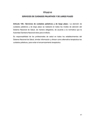 TÍTULO VI
SERVICIOS DE CUIDADOS PALIATIVOS Y DE LARGO PLAZO
Artículo 145.- Servicios de cuidados paliativos y de largo plazo.- La atención de
cuidados paliativos y de largo plazo se realizará en todos los niveles de atención del
Sistema Nacional de Salud, de manera obligatoria, de acuerdo a la normativa que la
Autoridad Sanitaria Nacional dicte para el efecto.
Es responsabilidad de los profesionales de salud en todos los establecimientos del
Sistema Nacional de Salud, brindar información y ofrecer como alternativa terapéutica los
cuidados paliativos, para evitar el encarnizamiento terapéutico.
67
 
