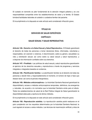 El cuidado en domicilio es pilar fundamental de la atención integral paliativa y es una
responsabilidad compartida entre los establecimientos de salud y la familia. El Estado
brindará facilidades laborales al cuidador o cuidadora familiar del paciente.
El incumplimiento a lo dispuesto en este artículo será considerado infracción grave.
TÍTULO VII
SERVICIOS DE SALUD ESPECÍFICOS
CAPÍTULO I
SALUD SEXUAL Y SALUD REPRODUCTIVA
Artículo 146.- Derecho a la Salud Sexual y Salud Reproductiva.- El Estado garantizará
el derecho de todas las personas a tomar decisiones libres, informadas, voluntarias y
responsables, sin coerción o violencia, ni discriminación, sobre su género, sexualidad, su
vida y orientación sexual; así como sobre su salud sexual y salud reproductiva, y
a disponer de información confiable sobre sus derechos.
Artículo 147.- Finalidad.- Las políticas de salud sexual y salud reproductiva garantizarán
el ejercicio de los derechos sexuales y reproductivos a través de programas y servicios
integrales e integrados basados en evidencia.
Artículo 148.- Planificación familiar.- La planificación familiar es el derecho de todas las
personas a decidir libre y responsablemente el momento, el número de hijas e hijos que
desean tener; así como el período intergenésico.
Artículo 149.- Métodos anticonceptivos.- La Autoridad Sanitaria Nacional garantizará la
disponibilidad y acceso a métodos anticonceptivos temporales, definitivos, de emergencia
y naturales, de acuerdo a la normativa que la Autoridad Sanitaria emita para el efecto.
Todos los establecimientos de salud de la Red Pública Integral de Salud garantizarán la
disponibilidad adecuada y oportuna de dichos métodos.
El incumplimiento a lo dispuesto en este artículo será considerado infracción grave.
Artículo 150.- Reproducción asistida.- La reproducción asistida podrá realizarse en el
país cumpliendo con los requisitos determinados por la Autoridad Sanitaria Nacional, la
cual regulará el acceso a estos métodos. Las técnicas de inseminación artificial y otras de
68
 