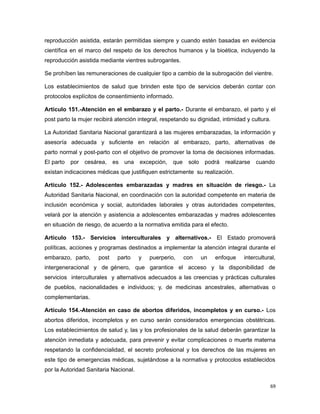 reproducción asistida, estarán permitidas siempre y cuando estén basadas en evidencia
científica en el marco del respeto de los derechos humanos y la bioética, incluyendo la
reproducción asistida mediante vientres subrogantes.
Se prohíben las remuneraciones de cualquier tipo a cambio de la subrogación del vientre.
Los establecimientos de salud que brinden este tipo de servicios deberán contar con
protocolos explícitos de consentimiento informado.
Artículo 151.-Atención en el embarazo y el parto.- Durante el embarazo, el parto y el
post parto la mujer recibirá atención integral, respetando su dignidad, intimidad y cultura.
La Autoridad Sanitaria Nacional garantizará a las mujeres embarazadas, la información y
asesoría adecuada y suficiente en relación al embarazo, parto, alternativas de
parto normal y post-parto con el objetivo de promover la toma de decisiones informadas.
El parto por cesárea, es una excepción, que solo podrá realizarse cuando
existan indicaciones médicas que justifiquen estrictamente su realización.
Artículo 152.- Adolescentes embarazadas y madres en situación de riesgo.- La
Autoridad Sanitaria Nacional, en coordinación con la autoridad competente en materia de
inclusión económica y social, autoridades laborales y otras autoridades competentes,
velará por la atención y asistencia a adolescentes embarazadas y madres adolescentes
en situación de riesgo, de acuerdo a la normativa emitida para el efecto.
Artículo 153.- Servicios interculturales y alternativos.- El Estado promoverá
políticas, acciones y programas destinados a implementar la atención integral durante el
embarazo, parto, post parto y puerperio, con un enfoque intercultural,
intergeneracional y de género, que garantice el acceso y la disponibilidad de
servicios interculturales y alternativos adecuados a las creencias y prácticas culturales
de pueblos, nacionalidades e individuos; y, de medicinas ancestrales, alternativas o
complementarias.
Artículo 154.-Atención en caso de abortos diferidos, incompletos y en curso.- Los
abortos diferidos, incompletos y en curso serán considerados emergencias obstétricas.
Los establecimientos de salud y, las y los profesionales de la salud deberán garantizar la
atención inmediata y adecuada, para prevenir y evitar complicaciones o muerte materna
respetando la confidencialidad, el secreto profesional y los derechos de las mujeres en
este tipo de emergencias médicas, sujetándose a la normativa y protocolos establecidos
por la Autoridad Sanitaria Nacional.
69
 