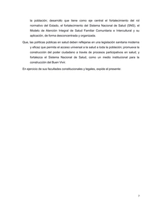 la población; desarrollo que tiene como eje central el fortalecimiento del rol
normativo del Estado, el fortalecimiento del Sistema Nacional de Salud (SNS), el
Modelo de Atención Integral de Salud Familiar Comunitaria e Intercultural y su
aplicación, de forma desconcentrada y organizada.
Que, las políticas públicas en salud deben reflejarse en una legislación sanitaria moderna
y eficaz que permita el acceso universal a la salud a toda la población; promueva la
construcción del poder ciudadano a través de procesos participativos en salud; y
fortalezca el Sistema Nacional de Salud, como un medio institucional para la
construcción del Buen Vivir.
En ejercicio de sus facultades constitucionales y legales, expide el presente:
7
 