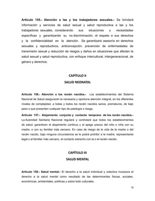 Artículo 155.- Atención a las y los trabajadores sexuales.- Se brindará
información y servicios de salud sexual y salud reproductiva a las y los
trabajadores sexuales, considerando sus situaciones y necesidades
específicas y garantizando su no discriminación, el respeto a sus derechos
y la confidencialidad en la atención. Se garantizará asesoría en derechos
sexuales y reproductivos, anticoncepción, prevención de enfermedades de
transmisión sexual y reducción de riesgos y daños en situaciones que afecten la
salud sexual y salud reproductiva, con enfoque intercultural, intergeneracional, de
género y derechos.
CAPÍTULO II
SALUD NEONATAL
Artículo 156.- Atención a los recién nacidos.- Los establecimientos del Sistema
Nacional de Salud asegurarán la necesaria y oportuna atención integral, en los diferentes
niveles de complejidad, a todas y todos los recién nacidos sanos, prematuros, de bajo
peso o que presenten cualquier tipo de patología o riesgo.
Artículo 157.- Alojamiento conjunto y contacto temprano de los recién nacidos.-
La Autoridad Sanitaria Nacional regulará y controlará que todos los establecimientos
de salud, garanticen el alojamiento continuo y el apego precoz del niño o niña con su
madre; o con su familiar más cercano. En caso de riesgo de la vida de la madre o del
recién nacido, bajo ninguna circunstancia se le podrá prohibir a la madre, representante
legal o al familiar más cercano, el contacto estrecho con la o el recién nacido.
CAPÍTULO III
SALUD MENTAL
Artículo 158.- Salud mental.- El derecho a la salud individual y colectiva incorpora el
derecho a la salud mental como resultado de las determinantes físicas, sociales,
económicas, ambientales, políticas y sobre todo culturales.
70
 