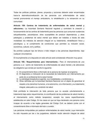 Todas las políticas públicas, planes, proyectos y acciones deberán estar encaminadas
hacia la desinstitucionalización de las personas con enfermedades de salud
mental promoviendo el manejo ambulatorio, la rehabilitación y la reinserción en su
comunidad.
Artículo 159- Centros de tratamiento de enfermedades de salud mental y
adicciones.- La Autoridad Sanitaria Nacional regulará y controlará la creación y
funcionamiento de los centros de tratamiento para las personas que consuman sustancias
estupefacientes, psicotrópicas, otras susceptibles de producir dependencia, y otras
patologías y problemas de salud mental que deban ser tratadas a través de esta
modalidad; los métodos de atención integral en su tratamiento, rehabilitación física y
psicológica; y, el cumplimiento de condiciones que permitan su inclusión social,
económica, cultural, civil y política.
Se prohíbe cualquier tipo de tortura o trato indigno a las personas dependientes, bajo
cualquier circunstancia.
El incumplimiento a lo dispuesto en este artículo será considerado infracción muy grave.
Artículo 160.- Requerimientos para internamiento.- Para el internamiento de una
persona a un centro de tratamiento de enfermedades de salud mental y de adicciones
es obligatorio que conste por escrito lo siguiente:
1) El consentimiento libre e informado de la persona de ingresar al programa;
2) El diagnóstico e indicación de la necesidad de tratamiento con internamiento por
parte de un profesional de la salud mental;
3) La estrategia terapéutica sugerida, sus modalidades y condiciones; y,
4) Otras definidas por la Autoridad Sanitaria Nacional con el objeto de garantizar el
respeto a los derechos humanos, a la autonomía, a la información y su tratamiento
integral, adecuado a su condición de salud.
Está prohibida la internación de toda persona que no acceda voluntariamente a
tratamiento bajo estos requerimientos, la cronificación de los problemas de salud mental y
el internamiento como método terapéutico; excepto los casos específicamente
establecidos en este Código. En los casos en que se haya declarado una persona como
incapaz de acuerdo a las reglas generales del Código Civil, se deberá contar con el
consentimiento libre e informado del tutor o curador.
Las personas inimputables por padecer enfermedades de salud mental, cuya internación
ha sido impuesta por las o los juzgadores, deberán recibir atención integral de salud
71
 