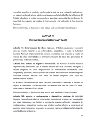 mental de acuerdo a la condición o enfermedad a partir de una evaluación realizada por
un equipo interdisciplinario de salud mental avalado por la Autoridad Sanitaria Nacional. El
Estado, a través de la entidad correspondiente garantizará que existan las condiciones de
seguridad, los espacios apropiados de internamiento y la protección de los derechos
humanos.
El incumplimiento a lo dispuesto en este artículo será considerado infracción grave.
CAPÍTULO IV
ENFERMEDADES CATASTRÓFICAS Y RARAS
Artículo 161.- Enfermedades de interés nacional.- El Estado ecuatoriano reconocerá
como de interés nacional a las enfermedades catastróficas y raras; la Autoridad
Sanitaria Nacional, implementará las acciones necesarias para organizar y regular el
manejo de estas enfermedades en el Sistema Nacional de Salud bajo parámetros de
pertinencia y evidencia científica.
Artículo 162.- Sistema de registro e información.- La Autoridad Sanitaria Nacional
implementará y administrará para el Sistema Nacional de Salud, un sistema de registro y
reporte obligatorio de casos diagnosticados de enfermedades catastróficas, raras
congénitas y genéticas y de discapacidad de acuerdo a la clasificación establecida por la
Autoridad Sanitaria Nacional, que serán de reporte obligatorio para todos los
establecimientos de salud.
La Autoridad Sanitaria Nacional podrá compartir información contenida en el Sistema de
registro e información, con las entidades competentes para fines de protección social,
observando la debida confidencialidad.
El incumplimiento a lo dispuesto en este artículo será considerado infracción grave.
Artículo 163.- Acceso a medicamentos y dispositivos médicos.- La Autoridad
Sanitaria Nacional desarrollará e implementará mecanismos, propios o en coordinación
con otras instituciones, que faciliten y permitan la provisión suficiente y necesaria de
medicamentos y dispositivos médicos que brinden beneficio efectivo y comprobado al
paciente; estos mecanismos observarán la normativa vigente, emitida para el efecto por la
Autoridad Sanitaria Nacional.
72
 