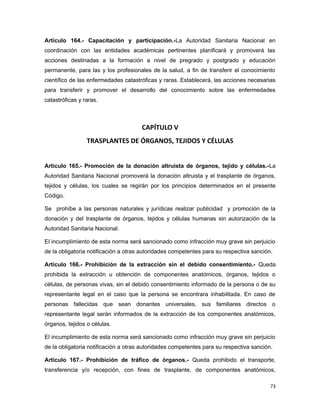 Artículo 164.- Capacitación y participación.-La Autoridad Sanitaria Nacional en
coordinación con las entidades académicas pertinentes planificará y promoverá las
acciones destinadas a la formación a nivel de pregrado y postgrado y educación
permanente, para las y los profesionales de la salud, a fin de transferir el conocimiento
científico de las enfermedades catastróficas y raras. Establecerá, las acciones necesarias
para transferir y promover el desarrollo del conocimiento sobre las enfermedades
catastróficas y raras.
CAPÍTULO V
TRASPLANTES DE ÓRGANOS, TEJIDOS Y CÉLULAS
Artículo 165.- Promoción de la donación altruista de órganos, tejido y células.-La
Autoridad Sanitaria Nacional promoverá la donación altruista y el trasplante de órganos,
tejidos y células, los cuales se regirán por los principios determinados en el presente
Código.
Se prohíbe a las personas naturales y jurídicas realizar publicidad y promoción de la
donación y del trasplante de órganos, tejidos y células humanas sin autorización de la
Autoridad Sanitaria Nacional.
El incumplimiento de esta norma será sancionado como infracción muy grave sin perjuicio
de la obligatoria notificación a otras autoridades competentes para su respectiva sanción.
Artículo 166.- Prohibición de la extracción sin el debido consentimiento.- Queda
prohibida la extracción u obtención de componentes anatómicos, órganos, tejidos o
células, de personas vivas, sin el debido consentimiento informado de la persona o de su
representante legal en el caso que la persona se encontrara inhabilitada. En caso de
personas fallecidas que sean donantes universales, sus familiares directos o
representante legal serán informados de la extracción de los componentes anatómicos,
órganos, tejidos o células.
El incumplimiento de esta norma será sancionado como infracción muy grave sin perjuicio
de la obligatoria notificación a otras autoridades competentes para su respectiva sanción.
Artículo 167.- Prohibición de tráfico de órganos.- Queda prohibido el transporte,
transferencia y/o recepción, con fines de trasplante, de componentes anatómicos,
73
 