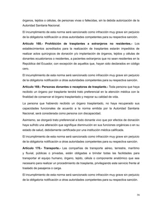 órganos, tejidos o células, de personas vivas o fallecidas, sin la debida autorización de la
Autoridad Sanitaria Nacional.
El incumplimiento de esta norma será sancionado como infracción muy grave sin perjuicio
de la obligatoria notificación a otras autoridades competentes para su respectiva sanción.
Artículo 168.- Prohibición de trasplantes a extranjeros no residentes.- Los
establecimientos acreditados para la realización de trasplantes estarán impedidos de
realizar actos quirúrgicos de donación y/o implantación de órganos, tejidos y células de
donantes ecuatorianos o residentes, a pacientes extranjeros que no sean residentes en la
República del Ecuador, con excepción de aquellos que, hayan sido declarados en código
cero.
El incumplimiento de esta norma será sancionado como infracción muy grave sin perjuicio
de la obligatoria notificación a otras autoridades competentes para su respectiva sanción.
Artículo 169.- Personas donantes o receptoras de trasplante.- Toda persona que haya
recibido un órgano por trasplante tendrá trato preferencial en la atención médica con la
finalidad de conservar el órgano trasplantado y mejorar su calidad de vida.
La persona que habiendo recibido un órgano trasplantado, no haya recuperado sus
capacidades funcionales de acuerdo a la norma emitida por la Autoridad Sanitaria
Nacional, será considerada como persona con discapacidad.
Asimismo, se otorgará trato preferencial a todo donante vivo que por efectos de donación
haya sufrido una alteración que signifique disminución en sus funciones orgánicas o en su
estado de salud, debidamente certificada por una institución médica calificada.
El incumplimiento de esta norma será sancionado como infracción muy grave sin perjuicio
de la obligatoria notificación a otras autoridades competentes para su respectiva sanción.
Artículo 170.- Transporte.- Las compañías de transporte aéreo, terrestre, marítimo
y fluvial, públicas o privadas, están obligadas a brindar todas las facilidades para
transportar el equipo humano, órgano, tejido, célula o componente anatómico que sea
necesario para realizar un procedimiento de trasplante, privilegiando este servicio frente al
traslado de pasajeros o carga.
El incumplimiento de esta norma será sancionado como infracción muy grave sin perjuicio
de la obligatoria notificación a otras autoridades competentes para su respectiva sanción.
74
 
