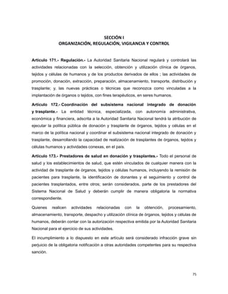 SECCIÓN I
ORGANIZACIÓN, REGULACIÓN, VIGILANCIA Y CONTROL
Artículo 171.- Regulación.- La Autoridad Sanitaria Nacional regulará y controlará las
actividades relacionadas con la selección, obtención y utilización clínica de órganos,
tejidos y células de humanos y de los productos derivados de ellos ; las actividades de
promoción, donación, extracción, preparación, almacenamiento, transporte, distribución y
trasplante; y, las nuevas prácticas o técnicas que reconozca como vinculadas a la
implantación de órganos o tejidos, con fines terapéuticos, en seres humanos.
Artículo 172.- Coordinación del subsistema nacional integrado de donación
y trasplante.- La entidad técnica, especializada, con autonomía administrativa,
económica y financiera, adscrita a la Autoridad Sanitaria Nacional tendrá la atribución de
ejecutar la política pública de donación y trasplante de órganos, tejidos y células en el
marco de la política nacional y coordinar el subsistema nacional integrado de donación y
trasplante, desarrollando la capacidad de realización de trasplantes de órganos, tejidos y
células humanos y actividades conexas, en el país.
Artículo 173.- Prestadores de salud en donación y trasplantes.- Todo el personal de
salud y los establecimientos de salud, que estén vinculados de cualquier manera con la
actividad de trasplante de órganos, tejidos y células humanos, incluyendo la remisión de
pacientes para trasplante, la identificación de donantes y el seguimiento y control de
pacientes trasplantados, entre otros; serán considerados, parte de los prestadores del
Sistema Nacional de Salud y deberán cumplir de manera obligatoria la normativa
correspondiente.
Quienes realicen actividades relacionadas con la obtención, procesamiento,
almacenamiento, transporte, despacho y utilización clínica de órganos, tejidos y células de
humanos, deberán contar con la autorización respectiva emitida por la Autoridad Sanitaria
Nacional para el ejercicio de sus actividades.
El incumplimiento a lo dispuesto en este artículo será considerado infracción grave sin
perjuicio de la obligatoria notificación a otras autoridades competentes para su respectiva
sanción.
75
 