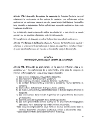 Artículo 174.- Integración de equipos de trasplante. La Autoridad Sanitaria Nacional
establecerá la conformación de los equipos de trasplante. Los profesionales podrán
participar de los equipos de trasplante para los cuales la Autoridad Sanitaria Nacional les
haya otorgado su autorización. Dichos profesionales no podrán participar en dos o más
trasplantes simultáneos.
Los profesionales extranjeros podrán realizar su actividad en el país, siempre y cuando
cumplan con los requisitos establecidos en la normativa vigente.
El incumplimiento a lo dispuesto en este artículo será considerado infracción grave.
Artículo 175.-Bancos de tejidos y/o células.-La Autoridad Sanitaria Nacional regulará y
autorizará el funcionamiento de los bancos de tejidos, de progenitores hematopoyéticos y
de todas las células humanas sin importar su línea celular o estado de desarrollo.
SECCIÓN II
INFORMACIÓN, REFERENCIA Y SISTEMA DE ASIGNACIÓN
Artículo 176.- Obligación de profesionales de la salud de informar a las y los
pacientes.-Las y los profesionales de la salud tendrá, entre otras, la obligación de
informar, en forma oportuna y veraz, a las y los pacientes sobre:
1) Las opciones terapéuticas, incluyendo los trasplantes;
2) Los mecanismos de financiamiento y cobertura;
3) Los derechos y deberes de receptores, donantes y sus familias;
4) La condición de los donantes y su derecho a expresar su voluntad contraria a la
donación;
5) Los beneficios de la donación de órganos, tejidos y células;
6) La duración, complejidad y probabilidades reales de éxito de los procedimientos de
trasplante;
7) Las consecuencias de la decisión de participar en un procedimiento de donación
y/o trasplante ;
8) Las limitaciones de la aplicación clínica de la terapia celular;
9) Las reales probabilidades del uso autólogo de los progenitores hematopoyéticos
obtenidos a través de la sangre de cordón umbilical almacenada;
10) La obligación del prestador de salud mantener absoluta confidencialidad sobre la
identidad de donantes y receptores o datos que permitan la relación entre éstos;
11) Las responsabilidades de los establecimientos de salud; y,
76
 