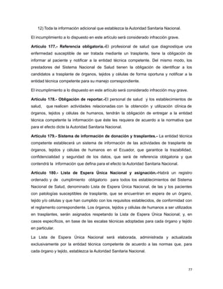 12) Toda la información adicional que establezca la Autoridad Sanitaria Nacional.
El incumplimiento a lo dispuesto en este artículo será considerado infracción grave.
Artículo 177.- Referencia obligatoria.-El profesional de salud que diagnostique una
enfermedad susceptible de ser tratada mediante un trasplante, tiene la obligación de
informar al paciente y notificar a la entidad técnica competente. Del mismo modo, los
prestadores del Sistema Nacional de Salud tienen la obligación de identificar a los
candidatos a trasplante de órganos, tejidos y células de forma oportuna y notificar a la
entidad técnica competente para su manejo correspondiente.
El incumplimiento a lo dispuesto en este artículo será considerado infracción muy grave.
Artículo 178.- Obligación de reportar.-El personal de salud y los establecimientos de
salud, que realicen actividades relacionadas con la obtención y utilización clínica de
órganos, tejidos y células de humanos, tendrán la obligación de entregar a la entidad
técnica competente la información que éste les requiera de acuerdo a la normativa que
para el efecto dicte la Autoridad Sanitaria Nacional.
Artículo 179.- Sistema de información de donación y trasplantes.- La entidad técnica
competente establecerá un sistema de información de las actividades de trasplante de
órganos, tejidos y células de humanos en el Ecuador, que garantice la trazabilidad,
confidencialidad y seguridad de los datos, que será de referencia obligatoria y que
contendrá la información que defina para el efecto la Autoridad Sanitaria Nacional.
Artículo 180.- Lista de Espera Única Nacional y asignación.-Habrá un registro
ordenado y de cumplimiento obligatorio para todos los establecimientos del Sistema
Nacional de Salud, denominado Lista de Espera Única Nacional, de las y los pacientes
con patologías susceptibles de trasplante, que se encuentran en espera de un órgano,
tejido y/o células y que han cumplido con los requisitos establecidos, de conformidad con
el reglamento correspondiente. Los órganos, tejidos y células de humanos a ser utilizados
en trasplantes, serán asignados respetando la Lista de Espera Única Nacional; y, en
casos específicos, en base de las escalas técnicas adoptadas para cada órgano y tejido
en particular.
La Lista de Espera Única Nacional será elaborada, administrada y actualizada
exclusivamente por la entidad técnica competente de acuerdo a las normas que, para
cada órgano y tejido, establezca la Autoridad Sanitaria Nacional.
77
 