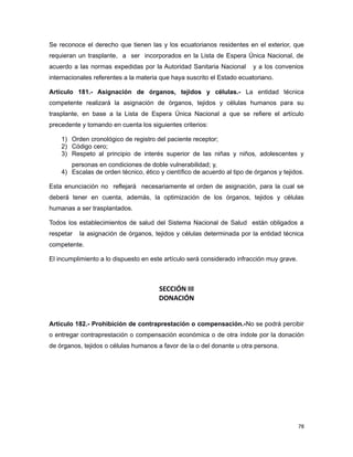 Se reconoce el derecho que tienen las y los ecuatorianos residentes en el exterior, que
requieran un trasplante, a ser incorporados en la Lista de Espera Única Nacional, de
acuerdo a las normas expedidas por la Autoridad Sanitaria Nacional y a los convenios
internacionales referentes a la materia que haya suscrito el Estado ecuatoriano.
Artículo 181.- Asignación de órganos, tejidos y células.- La entidad técnica
competente realizará la asignación de órganos, tejidos y células humanos para su
trasplante, en base a la Lista de Espera Única Nacional a que se refiere el artículo
precedente y tomando en cuenta los siguientes criterios:
1) Orden cronológico de registro del paciente receptor;
2) Código cero;
3) Respeto al principio de interés superior de las niñas y niños, adolescentes y
personas en condiciones de doble vulnerabilidad; y,
4) Escalas de orden técnico, ético y científico de acuerdo al tipo de órganos y tejidos.
Esta enunciación no reflejará necesariamente el orden de asignación, para la cual se
deberá tener en cuenta, además, la optimización de los órganos, tejidos y células
humanas a ser trasplantados.
Todos los establecimientos de salud del Sistema Nacional de Salud están obligados a
respetar la asignación de órganos, tejidos y células determinada por la entidad técnica
competente.
El incumplimiento a lo dispuesto en este artículo será considerado infracción muy grave.
SECCIÓN III
DONACIÓN
Artículo 182.- Prohibición de contraprestación o compensación.-No se podrá percibir
o entregar contraprestación o compensación económica o de otra índole por la donación
de órganos, tejidos o células humanos a favor de la o del donante u otra persona.
78
 
