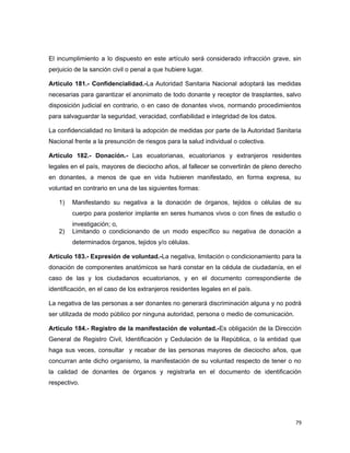 El incumplimiento a lo dispuesto en este artículo será considerado infracción grave, sin
perjuicio de la sanción civil o penal a que hubiere lugar.
Artículo 181.- Confidencialidad.-La Autoridad Sanitaria Nacional adoptará las medidas
necesarias para garantizar el anonimato de todo donante y receptor de trasplantes, salvo
disposición judicial en contrario, o en caso de donantes vivos, normando procedimientos
para salvaguardar la seguridad, veracidad, confiabilidad e integridad de los datos.
La confidencialidad no limitará la adopción de medidas por parte de la Autoridad Sanitaria
Nacional frente a la presunción de riesgos para la salud individual o colectiva.
Artículo 182.- Donación.- Las ecuatorianas, ecuatorianos y extranjeros residentes
legales en el país, mayores de dieciocho años, al fallecer se convertirán de pleno derecho
en donantes, a menos de que en vida hubieren manifestado, en forma expresa, su
voluntad en contrario en una de las siguientes formas:
1) Manifestando su negativa a la donación de órganos, tejidos o células de su
cuerpo para posterior implante en seres humanos vivos o con fines de estudio o
investigación; o,
2) Limitando o condicionando de un modo específico su negativa de donación a
determinados órganos, tejidos y/o células.
Artículo 183.- Expresión de voluntad.-La negativa, limitación o condicionamiento para la
donación de componentes anatómicos se hará constar en la cédula de ciudadanía, en el
caso de las y los ciudadanos ecuatorianos, y en el documento correspondiente de
identificación, en el caso de los extranjeros residentes legales en el país.
La negativa de las personas a ser donantes no generará discriminación alguna y no podrá
ser utilizada de modo público por ninguna autoridad, persona o medio de comunicación.
Artículo 184.- Registro de la manifestación de voluntad.-Es obligación de la Dirección
General de Registro Civil, Identificación y Cedulación de la República, o la entidad que
haga sus veces, consultar y recabar de las personas mayores de dieciocho años, que
concurran ante dicho organismo, la manifestación de su voluntad respecto de tener o no
la calidad de donantes de órganos y registrarla en el documento de identificación
respectivo.
79
 